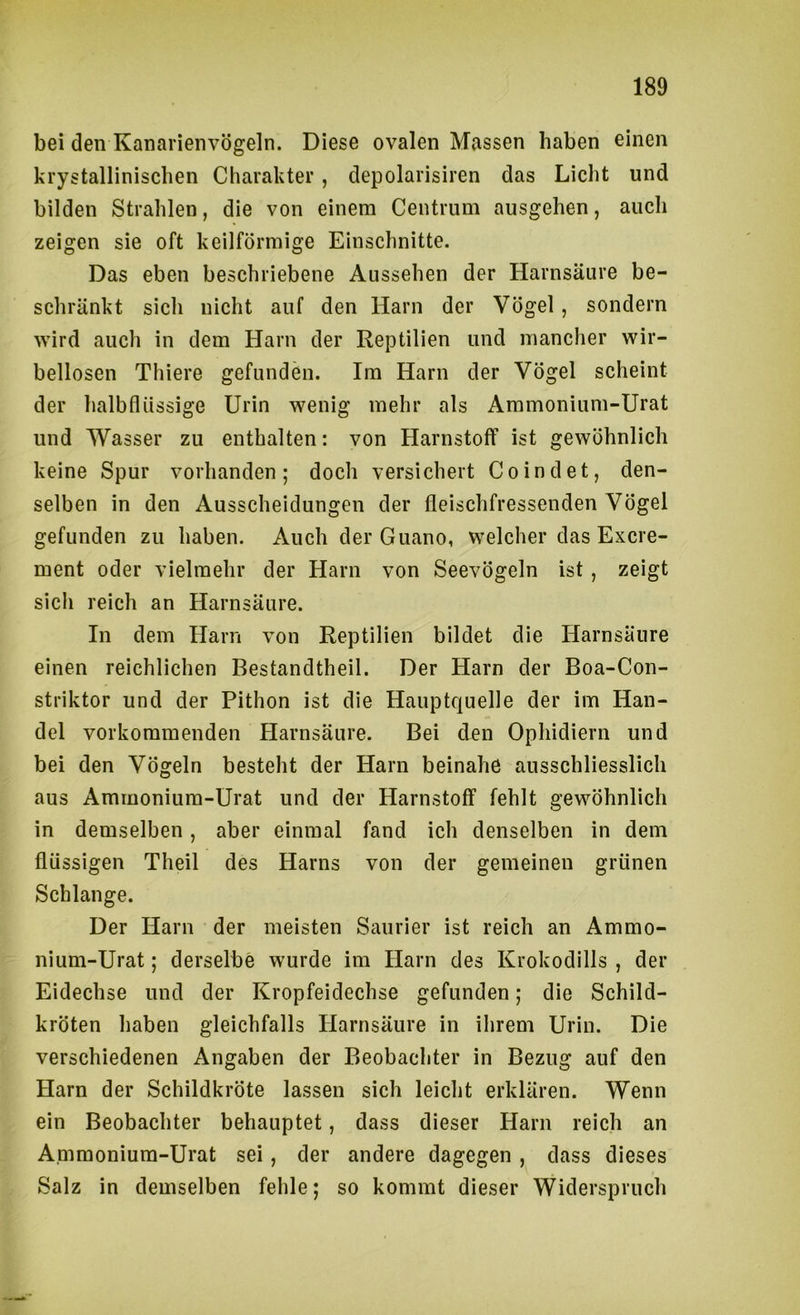 bei den Kanarienvögeln. Diese ovalen Massen haben einen krystallinischen Charakter, depolarisiren das Licht und bilden Strahlen, die von einem Centrum ausgehen, auch zeigen sie oft keilförmige Einschnitte. Das eben beschriebene Aussehen der Harnsäure be- schränkt sich nicht auf den Harn der Vögel, sondern wird auch in dem Harn der Reptilien und mancher wir- bellosen Thiere gefunden. Im Harn der Vögel scheint der halbflüssige Urin wenig mehr als Ammoniiim-Urat und Wasser zu enthalten: von Harnstoff ist gewöhnlich keine Spur vorhanden; doch versichert Coindet, den- selben in den Ausscheidungen der fleischfressenden Vögel gefunden zu haben. Auch der Guano, welcher das Excre- ment oder vielmehr der Harn von Seevögeln ist , zeigt sich reich an Harnsäure. In dem Harn von Reptilien bildet die Harnsäure einen reichlichen Bestandtheil. Der Harn der Boa-Con- striktor und der Pithon ist die Hauptquelle der im Han- del vorkommenden Harnsäure. Bei den Ophidiern und bei den Vögeln besteht der Harn beinahe ausschliesslich aus Ammonium-Urat und der Harnstoff fehlt gewöhnlich in demselben, aber einmal fand ich denselben in dem flüssigen Theil des Harns von der gemeinen grünen Schlange. Der Harn der meisten Saurier ist reich an Ammo- nium-Urat; derselbe wurde im Harn des Krokodills , der Eidechse und der Kropfeidechse gefunden; die Schild- kröten haben gleichfalls Harnsäure in ihrem Urin. Die verschiedenen Angaben der Beobachter in Bezug auf den Harn der Schildkröte lassen sich leicht erklären. Wenn ein Beobachter behauptet, dass dieser Harn reich an Ammonium-Urat sei, der andere dagegen , dass dieses Salz in demselben fehle; so kommt dieser Widerspruch