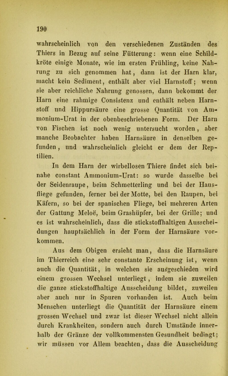wahrscheinlich von den verschiedenen Zuständen des Thiers in Bezug auf seine Fütterung: wenn eine Schild- kröte einige Monate, wie im ersten Frühling, keine Nah- rung zu sich genommen hat, dann ist der Harn klar, macht kein Sediment, enthält aber viel Harnstoff; wenn sie aber reichliche Nahrung genossen, dann bekommt der Harn eine rahmige Consistenz und enthält neben Harn- stoff und Hippursäure eine grosse Quantität von Am- monium-Urat in der obenbeschriebenen Form. Der Harn von Fischen ist noch wenig untersucht worden , aber manche Beobachter haben Harnsäure in denselben ge- funden , und wahrscheinlich gleicht er dem der Rep- tilien. In dem Harn der wirbellosen Thiere findet sich bei- nahe constant Ammonium-Urat: so wurde dasselbe bei der Seidenraupe, beim Schmetterling und bei der Haus- fliege gefunden, ferner bei der Motte, bei den Raupen, bei Käfern, so bei der spanischen Fliege, bei mehreren Arten der Gattung Meloe, beim Grashüpfer, bei der Grille; und es ist wahrscheinlich, dass die stickstoffhaltigen Ausschei- dungen hauptsächlich in der Form der Harnsäure Vor- kommen. Aus dem Obigen ersieht man, dass die Harnsäure im Thierreich eine sehr constante Erscheinung ist, wenn auch die Quantität, in w’elchen sie ausgeschieden wird einem grossen Wechsel unterliegt , indem sie zuweilen die ganze stickstoffhaltige Ausscheidung bildet, zuweilen aber auch nur in Spuren vorhanden ist. Auch beim Menschen unterliegt die Quantität der Harnsäure einem grossen Wechsel und zwar ist dieser Wechsel nicht allein durch Krankheiten, sondern auch durch Umstände inner- halb der Gränze der vollkommensten Gesundheit bedingt; wir müssen vor Allem beachten, dass die Ausscheidung