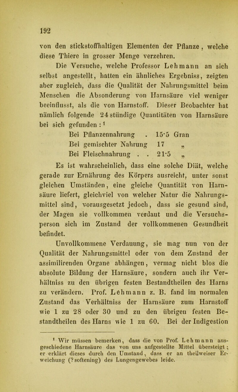 von den stickstoffhaltigen Elementen der Pflanze , welche diese Thiere in grosser Menge verzehren. Die Versuche, welche Professor Lehmann an sich selbst angestellt, hatten ein ähnliches Ergebniss, zeigten aber zugleich, dass die Qualität der Nahrungsmittel beim Menschen die Absonderung von Harnsäure viel weniger beeinflusst, als die von Harnstoff. Dieser Beobachter hat nämlich folgende 24 ständige Quantitäten von Harnsäure bei sich gefunden : ^ Bei Pflanzennahrung . 15*5 Gran Bei gemischter Nahrung 17 „ Bei Fleischnahrung . . 21*5 „ Es ist wahrscheinlich, dass eine solche Diät, welche gerade zur Ernährung des Körpers ausreicht, unter sonst gleichen Umständen, eine gleiche Quantität von Harn- säure liefert, gleichviel von welcher Natur die Nahrungs- mittel sind, vorausgesetzt jedoch, dass sie gesund sind, der Magen sie vollkommen verdaut und die Versuchs- person sich im Zustand der vollkommenen Gesundheit befindet. Unvollkommene Verdauung, sie mag nun von der Qualität der Nahrungsmittel oder von dem Zustand der assimilirenden Organe abhängen, vermag nicht blos die absolute Bildung der Harnsäure, sondern auch ihr Ver- hältniss zu den übrigen festen Bestandtheilen des Harns zu verändern. Prof. Lehmann z. B. fand im normalen Zustand das Verhältniss der Harnsäure zum Harnstoff wie 1 zu 28 oder 30 und zu den übrigen festen Be- standtheilen des Harns wie 1 zu 60. Bei der Indigestion * Wir müssen bemerken, dass die von Prof. Lehmann aus- geschiedene Harnsäure das von uns aufgestellte Mittel übersteigt; er erklärt dieses durch den Umstand, dass er an theUweiser Er- weichung (?softening) des Lungengewebes leide.