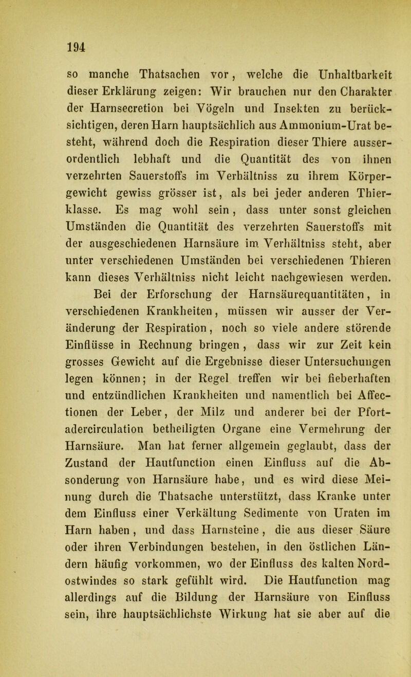 so manche Thatsachen vor, welche die Unhaltbarheit dieser Erklärung zeigen: Wir brauchen nur den Charakter der Harnsecretion bei Vögeln und Insekten zu berück- sichtigen, deren Harn hauptsächlich aus Ammoniuin-Urat be- steht, während doch die Respiration dieser Thiere ausser- ordentlich lebhaft und die Quantität des von ihnen verzehrten Sauerstoffs im Verhältniss zu ihrem Körper- gewicht gewiss grösser ist, als bei jeder anderen Thier- klasse. Es mag wohl sein, dass unter sonst gleichen Umständen die Quantität des verzehrten Sauerstoffs mit der allsgeschiedenen Harnsäure im. Verhältniss steht, aber unter verschiedenen Umständen bei verschiedenen Thieren kann dieses Verhältniss nicht leicht nachgewiesen werden. Bei der Erforschung der Harnsäurequantitäten, in verschiedenen Krankheiten, müssen wir ausser der Ver- änderung der Respiration, noch so viele andere störende Einflüsse in Rechnung bringen , dass wir zur Zeit kein grosses Gewicht auf die Ergebnisse dieser Untersuchungen legen können; in der Regel treffen wir bei fieberhaften und entzündlichen Krankheiten und namentlich bei Affec- tionen der Leber, der Milz und anderer bei der Pfort- adercirculation betheiligten Organe eine Vermehrung der Harnsäure. Man hat ferner allgemein geglaubt, dass der Zustand der Hautfunction einen Einfluss auf die Ab- sonderung von Harnsäure habe, und es wird diese Mei- nung durch die Thatsache unterstützt, dass Kranke unter dem Einfluss einer Verkältung Sedimente von Uraten im Harn haben , und dass Harnsteine , die aus dieser Säure oder ihren Verbindungen bestehen, in den östlichen Län- dern häufig Vorkommen, wo der Einfluss des kalten Nord- ostwindes so stark gefühlt wird. Die Hautfunction mag allerdings auf die Bildung der Harnsäure von Einfluss sein, ihre hauptsächlichste Wirkung hat sie aber auf die