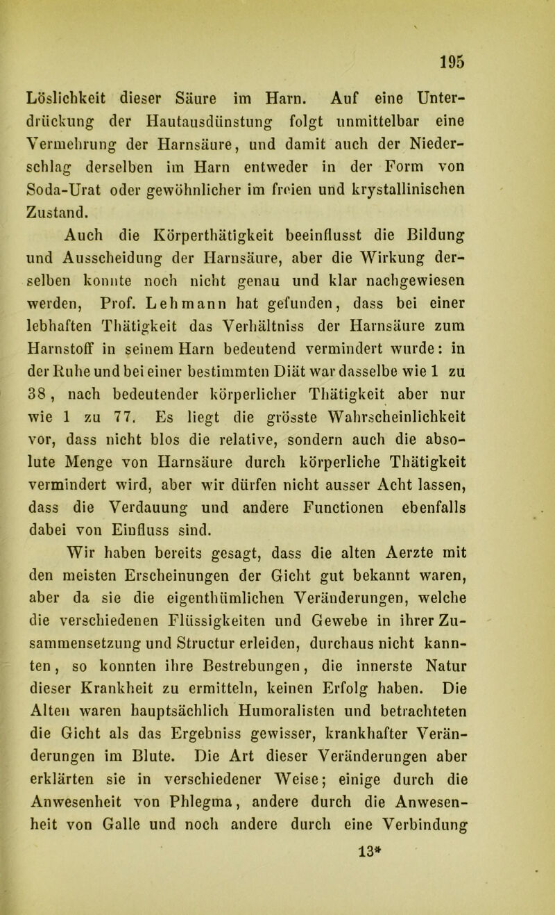 Löslichkeit dieser Säure im Harn. Auf eine Unter- drückung der Hautausdünstung folgt unmittelbar eine Vermehrung der Harnsäure, und damit auch der Nieder- schlag derselben im Harn entweder in der Form von Soda-Urat oder gewöhnlicher im freien und krystallinischen Zustand. Auch die Körperthätigkeit beeinflusst die Bildung und Ausscheidung der Harnsäure, aber die Wirkung der- selben konnte noch nicht genau und klar nachgewiesen werden, Prof. Lehmann hat gefunden, dass bei einer lebhaften Tliätigkeit das Verhältniss der Harnsäure zum Harnstoff in seinem Harn bedeutend vermindert wurde; in der Ruhe und bei einer bestimmten Diät war dasselbe wie 1 zu 38, nach bedeutender körperlicher Thätigkeit aber nur wie 1 zu 77. Es liegt die grösste Wahrscheinlichkeit vor, dass nicht blos die relative, sondern auch die abso- lute Menge von Harnsäure durch körperliche Thätigkeit vermindert wird, aber wir dürfen nicht ausser Acht lassen, dass die Verdauung und andere Functionen ebenfalls dabei von Einfluss sind. Wir haben bereits gesagt, dass die alten Aerzte mit den meisten Erscheinungen der Gicht gut bekannt waren, aber da sie die eigenthümlichen Veränderungen, welche die verschiedenen Flüssigkeiten und Gewebe in ihrer Zu- sammensetzung und Structur erleiden, durchaus nicht kann- ten , so konnten ihre Bestrebungen, die innerste Natur dieser Krankheit zu ermitteln, keinen Erfolg haben. Die Alten waren hauptsächlich Humoralisten und betrachteten die Gicht als das Ergebniss gewisser, krankhafter Verän- derungen im Blute. Die Art dieser Veränderungen aber erklärten sie in verschiedener Weise; einige durch die Anwesenheit von Phlegma, andere durch die Anwesen- heit von Galle und noch andere durch eine Verbindung 13»