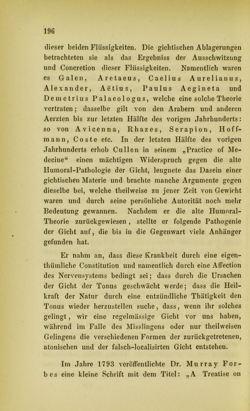 dieser beiden Flüssigkeiten. Die gichtischen Ablagerungen betrachteten sie als das Ergebniss der Ausschwitzung und Concretion dieser Flüssigkeiten. Namentlich waren es Galen, Aretaeus, Caelius Aurelian us, Alexander, Aetius, Paulus Aegineta und Demetrius Palaeologus, welche eine solche Theorie vertraten; dasselbe gilt von den Arabern und anderen Aerzten bis zur letzten Hälfte des vorigen Jahrhunderts: so von Avicenna, Rhazes, Serapion, Hoff- mann, Coste etc. In der letzten Hälfte des vorigen Jahrhunderts erhob Cullen in seinem „Practice of Me- decine“ einen mächtigen Widerspruch gegen die alte Humoral-Pathologie der Gicht, leugnete das Dasein einer gichtischen Materie und brachte manche Argumente gegen dieselbe bei, welche theilweise zu jener Zeit von Gewicht waren und durch seine persönliche Autorität noch mehr Bedeutung gewannen. Nachdem er die alte Humoral- Theorie zurückgewiesen , stellte er folgende Pathogenie der Gicht auf, die bis in die Gegenwart viele Anhänger gefunden hat. Er nahm an, dass diese Krankheit durch eine eigen- thümliche Constitution und namentlich durch eine Affection des Nervensystems bedingt sei; dass durch die Ursachen der Gicht der Tonus geschwächt werde; dass die Heil- kraft der Natur durch eine entzündliche Thätigkeit den Tonus wieder herzustellen suche, dass, wenn ihr solches gelingt, wir eine regelmässige Gicht vor uns haben, während im Falle des Misslingens oder nur theilweisen Gelingens die verschiedenen Formen der zurückgetretenen, atonischen und der falsch-localisirten Gicht entstehen. Im Jahre 1793 veröffentlichte Dr. Murray For- bes eine kleine Schrift mit dem Titel: „A Treatise on