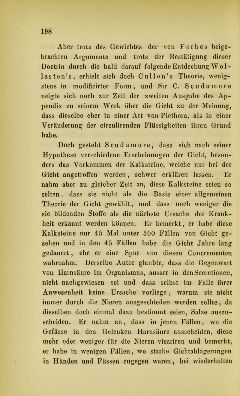Aber trotz des Gewichtes der von Forbes beige- brachteu Argumente und trotz der Bestätigung dieser Doctrin durch die bald darauf folgendeEntdeckungWol- laston’s, erhielt sich doch C ul Ion’s Theorie, wenig- stens in modificirter Form, und Sir C. Scudaraore neigte sich noch zur Zeit der zweiten Ausgabe des Ap- pendix zu seinem Werk über die Gicht zu der Meinung, dass dieselbe eher in einer Art von Plethora, als in einer Veränderung der circulirenden Flüssigkeiten ihren Grund habe. Doch gesteht Scudamore, dass sich nach seiner Hypothese verschiedene Erscheinungen der Gicht, beson- ders das Vorkommen der Kalksteine, welche nur bei der Gicht angetroffen werden, schwer erklären lassen. ^ Er nahm aber zu gleicher Zeit an, diese Kalksteine seien so selten, dass sie nicht als die Basis einer allgemeinen Theorie der Gicht gewählt, und dass noch weniger die sie bildenden Stoffe als die nächste Ursache der Krank- heit erkannt werden können. Er bemerkt, er habe diese Kalksteine nur 45 Mal unter 500 Fällen von Gicht ge- sehen und in den 45 Fällen habe die Gicht Jahre lang gedauert, ehe er eine Spur von diesen Concrementen wahrnahm. Derselbe Autor glaubte, dass die Gegenwart von Harnsäure im Organismus, ausser in denSecretionen, nicht nachgewiesen sei und dass selbst im Falle ihrer Anwesenheit keine Ursache vorliege , warum sie nicht immer durch die Nieren ausgeschieden werden sollte, da dieselben doch einmal dazu bestimmt seien, Salze auszu- scheiden. Er nahm an, dass in jenen Fällen, wo die Gefässe in den Gelenken Harnsäure ausscheiden, diese mehr oder w^eniger für die Nieren vicariren und bemerkt, er habe in wenigen Fällen, wo starke Gichtablagerungen in Händen und Füssen zugegen waren, bei wiederholten