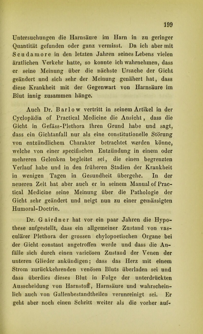 Untersuchungen die Harnsäure im Harn in zu geringer Quantität gefunden oder ganz vermisst. Da ich aber mit Scudamore in den letzten Jahren seines Lebens vielen ärztlichen Verkehr hatte, so konnte ich wahrnehmen, dass er seine Meinung über die nächste Ursache der Gicht geändert und sich sehr der Meinung genähert hat, dass diese Krankheit mit der Gegenwart von Harnsäure im Blut innig zusammen hänge. Auch Dr. Barlow vertritt in seinem Artikel in der Cyclopädia of Practical Medicine die Ansicht, dass die Gicht in Gefäss-Plethora ihren Grund habe und sagt, dass ein Gichtanfall nur als eine constitutionelle Störung von entzündlichem Charakter betrachtet w-erden könne, welche von einer specifischen Entzündung in einem oder mehreren Gelenken begleitet sei, die einen begrenzten Verlauf habe und in den früheren Stadien der Krankheit in wenigen Tagen in Gesundheit übergehe. In der neueren Zeit hat aber auch er in seinem Manual of Prac- tical Medicine seine Meinung über die Pathologie der Gicht sehr geändert und neigt nun zu einer gemässigten Humoral-Doctrin. Dr. Gairdner hat vor ein paar Jahren die Hypo- these aufgestellt, dass ein allgemeiner Zustand von vas- culärer Plethora der grossen chylopoetischen Organe bei der Gicht constant angetrotfen werde und dass die An- fälle sich durch einen varicösen Zustand der Venen der unteren Glieder ankündigen; dass das Herz mit einem Strom zurückkehrenden venösen Bluts überladen sei und dass überdies dieses Blut in Folge der unterdrückten Ausscheidung von Harnstoff, Harnsäure und wahrschein- lich auch von Gallenbestandtheilen verunreinigt sei. Er geht aber noch einen Schritt weiter als die vorher auf-