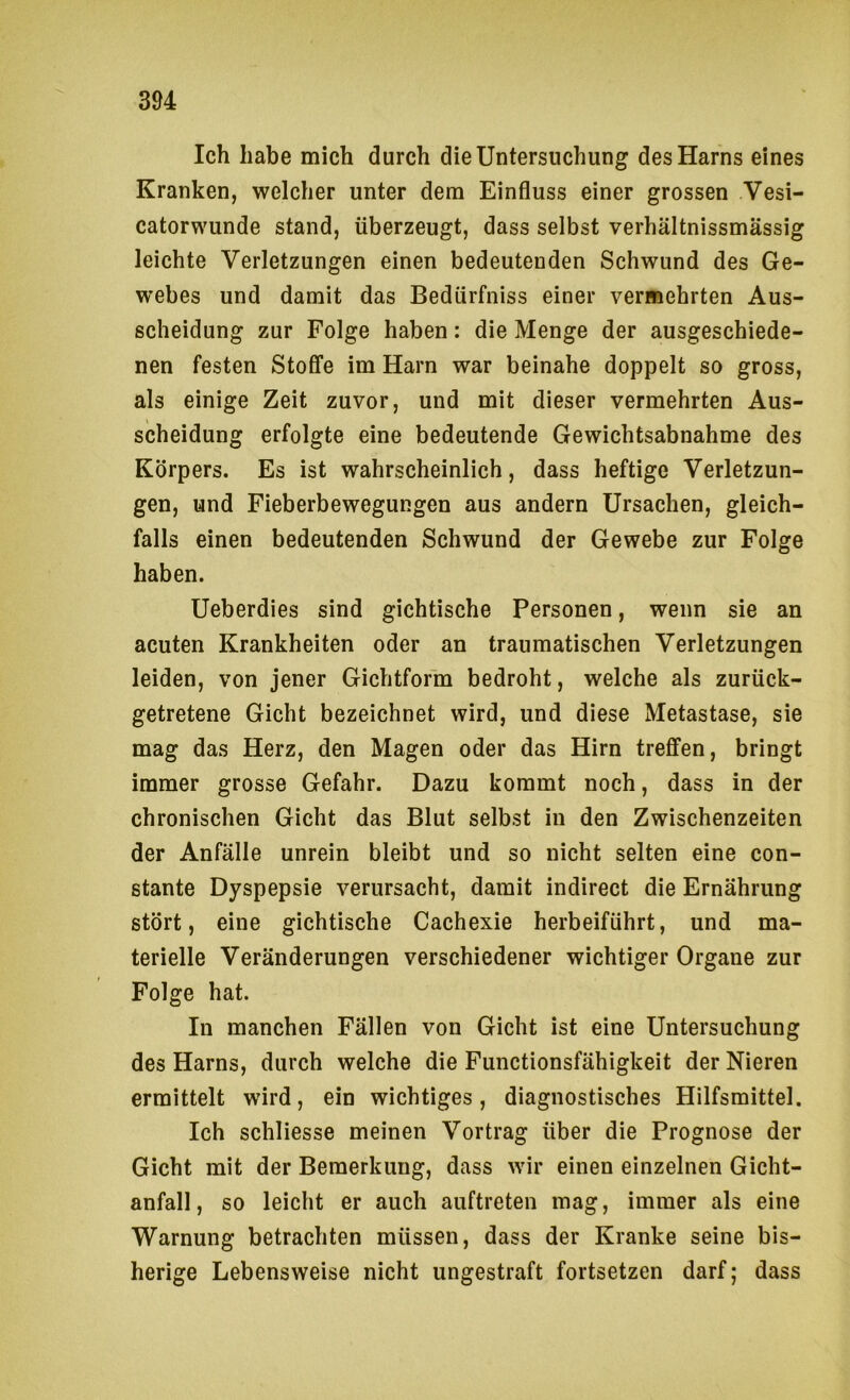Ich habe mich durch die Untersuchung des Harns eines Kranken, welcher unter dem Einfluss einer grossen Vesi- catorwunde stand, überzeugt, dass selbst verhältnissmässig leichte Verletzungen einen bedeutenden Schwund des Ge- webes und damit das Bedürfniss einer vermehrten Aus- scheidung zur Folge haben: die Menge der ausgeschiede- nen festen Stoffe im Harn war beinahe doppelt so gross, als einige Zeit zuvor, und mit dieser vermehrten Aus- scheidung erfolgte eine bedeutende Gewichtsabnahme des Körpers. Es ist wahrscheinlich, dass heftige Verletzun- gen, und Fieberbewegungen aus andern Ursachen, gleich- falls einen bedeutenden Schwund der Gewebe zur Folge haben. Ueberdies sind gichtische Personen, wenn sie an acuten Krankheiten oder an traumatischen Verletzungen leiden, von jener Gichtform bedroht, welche als zurück- getretene Gicht bezeichnet wird, und diese Metastase, sie mag das Herz, den Magen oder das Hirn treffen, bringt immer grosse Gefahr. Dazu kommt noch, dass in der chronischen Gicht das Blut selbst in den Zwischenzeiten der Anfälle unrein bleibt und so nicht selten eine con- stante Dyspepsie verursacht, damit indirect die Ernährung stört, eine gichtische Cachexie herbeiführt, und ma- terielle Veränderungen verschiedener wichtiger Organe zur Folge hat. In manchen Fällen von Gicht ist eine Untersuchung des Harns, durch welche die Functionsfähigkeit der Nieren ermittelt wird, ein wichtiges, diagnostisches Hilfsmittel. Ich schliesse meinen Vortrag über die Prognose der Gicht mit der Bemerkung, dass wir einen einzelnen Gicht- anfall, so leicht er auch auftreten mag, immer als eine Warnung betrachten müssen, dass der Kranke seine bis- herige Lebensweise nicht ungestraft fortsetzen darf; dass