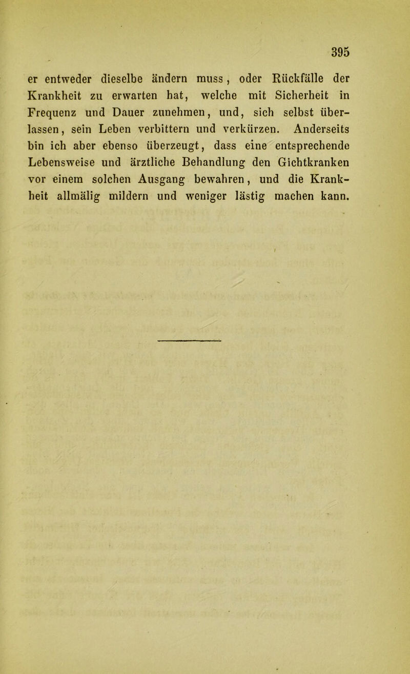 er entweder dieselbe ändern muss, oder Rückfälle der Krankheit zu erwarten hat, welche mit Sicherheit in Frequenz und Dauer zunehmen, und, sich selbst über- lassen , sein Leben verbittern und verkürzen. Anderseits bin ich aber ebenso überzeugt, dass eine entsprechende Lebensweise und ärztliche Behandlung den Gichtkranken vor einem solchen Ausgang bewahren, und die Krank- heit allmälig mildern und weniger lästig machen kann. /