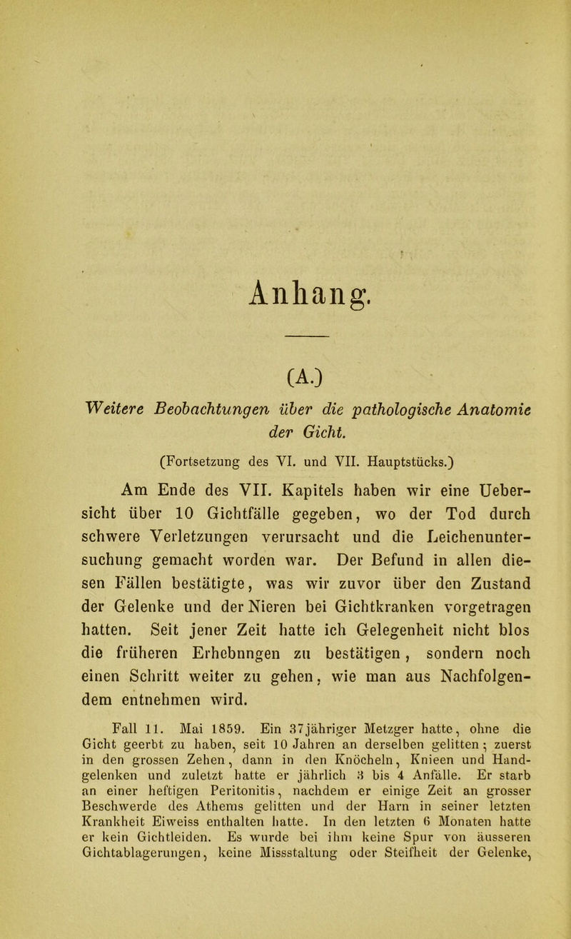 Anhang. (A.D Weitere Beobachtungen über die 'pathologische Anatomie der Gicht. (Fortsetzung des VI. und VII, Hauptstücks.) Am Ende des VII. Kapitels haben wir eine Ueber- sicht über 10 Gichtfälle gegeben, wo der Tod durch schwere Verletzungen verursacht und die Leichenunter- suchung gemacht worden war. Der Befund in allen die- sen Fällen bestätigte, was wir zuvor über den Zustand der Gelenke und der Nieren bei Gichtkranken vorgetragen hatten. Seit jener Zeit hatte ich Gelegenheit nicht blos die früheren Erhebnngen zu bestätigen, sondern noch einen Schritt weiter zu gehen, wie man aus Nachfolgen- dem entnehmen wird. Fall 11. Mai 1859. Ein 37jähriger Metzger hatte, ohne die Gicht geerbt zu haben, seit 10 Jahren an derselben gelitten; zuerst in den grossen Zehen, dann in den Knöcheln, Knieen und Hand- gelenken und zuletzt hatte er jährlich 3 bis 4 Anfälle. Er starb an einer heftigen Peritonitis, nachdem er einige Zeit an grosser Beschwerde des Athenis gelitten und der Harn in seiner letzten Krankheit Eiweiss enthalten hatte. In den letzten 0 Monaten hatte er kein Gichtleiden. Es wurde bei ihm keine Spur von äusseren Gichtablagerungen, keine Missstaltung oder Steifheit der Gelenke,