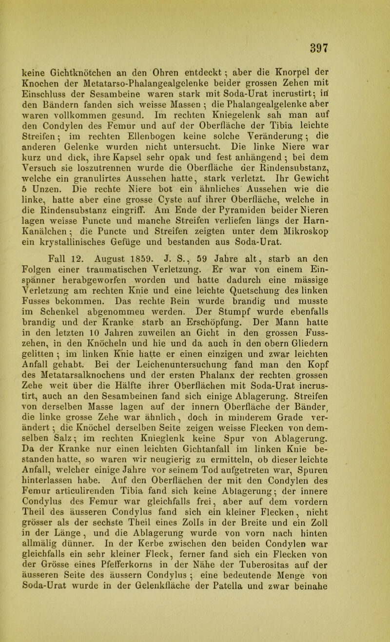 keine Gichtknötchen an den Ohren entdeckt •, aber die Knorpel der Knochen der Metatarso-Phalangealgelenke beider grossen Zehen mit Einschluss der Sesambeine waren stark mit Soda-Urat incrustirt-, iri den Bändern fanden sich weisse Massen ^ die Phalangealgelenke aber waren vollkommen gesund. Im rechten Kniegelenk sah man auf den Condylen des Femur und auf der Oberfläche der Tibia leichte Streifen ^ im rechten Ellenbogen keine solche Veränderung ^ die anderen Gelenke wurden nicht untersucht. Die linke Niere war kurz und dick, ihre Kapsel sehr opak und fest anhängend ^ bei dem Versuch sie loszutrennen wurde die Oberfläche der Rindensubstanz, welche ein granulirtes Aussehen hatte, stark verletzt. Ihr Gewicht 5 Unzen. Die rechte Niere bot ein ähnliches Aussehen wie die linke, hatte aber eine grosse Cyste auf ihrer Oberfläche, welche in die Rindensubstanz eingriff. Am Ende der Pyramiden beider Nieren lagen weisse Puncte und manche Streifen verliefen längs der Harn- Kanälchen • die Puncte und Streifen zeigten unter dem Mikroskop ein krystallinisches Gefüge und bestanden aus Soda-Urat. Fall 12. August 1859. J. S., 59 Jahre alt, starb an den Folgen einer traumatischen Verletzung. Er Avar von einem Ein- spänner herabgeworfen worden und hatte dadurch eine mässige Verletzung am rechten Knie und eine leichte Quetschung des linken Fusses bekommen. Das rechte Bein Avurde brandig und musste im Schenkel abgenommeu Averden. Der Stumpf wurde ebenfalls brandig und der Kranke starb an Erschöpfung. Der Mann hatte in den letzten 10 Jahren zuweilen an Gicht in den grossen Fuss- zehen, in den Knöcheln und hie und da auch in den obern Gliedern gelitten ^ im linken Knie hatte er einen einzigen und zwar leichten Anfall gehabt. Bei der Leichenuntersuchung fand man den Kopf des Metatarsalknochens und der ersten Phalanx der rechten grossen Zehe weit über die Hälfte ihrer Oberflächen mit Soda-Urat incrus- tirt, auch an den Sesambeinen fand sich einige Ablagerung. Streifen von derselben Masse lagen auf der innern Oberfläche der Bänder, die linke grosse Zehe war ähnlich, doch in minderem Grade ver- ändert • die Knöchel derselben Seite zeigen weisse Flecken von dem- selben Salz ^ im rechten Knieglenk keine Spur von Ablagerung. Da der Kranke nur einen leichten Gichtanfall im linken Knie be- standen hatte, so waren wir neugierig zu ermitteln, ob dieser leichte Anfall, welcher einige Jahre vor seinem Tod aufgetreten Avar, Spuren hinterlassen habe. Auf den Oberflächen der mit den Condylen des Femur articulirenden Tibia fand sich keine Ablagei’ung* der innere Condylus des Femur war gleichfalls frei, aber auf dem vordem Theil des äusseren Condylus fand sich ein kleiner Flecken, nicht grösser als der sechste Theil eines Zolls in der Breite und ein Zoll in der Länge, und die Ablagerung wurde von vorn nach hinten allmälig dünner. In der Kerbe zwischen den beiden Condylen war gleichfalls ein sehr kleiner Fleck, ferner fand sich ein Flecken von der Grösse eines Pfefferkorns in der Nähe der Tuberositas auf der äusseren Seite des äussern Condylus 5 eine bedeutende Menge von Soda-Urat wurde in der Gelenkfläche der Patella und zwar beinahe