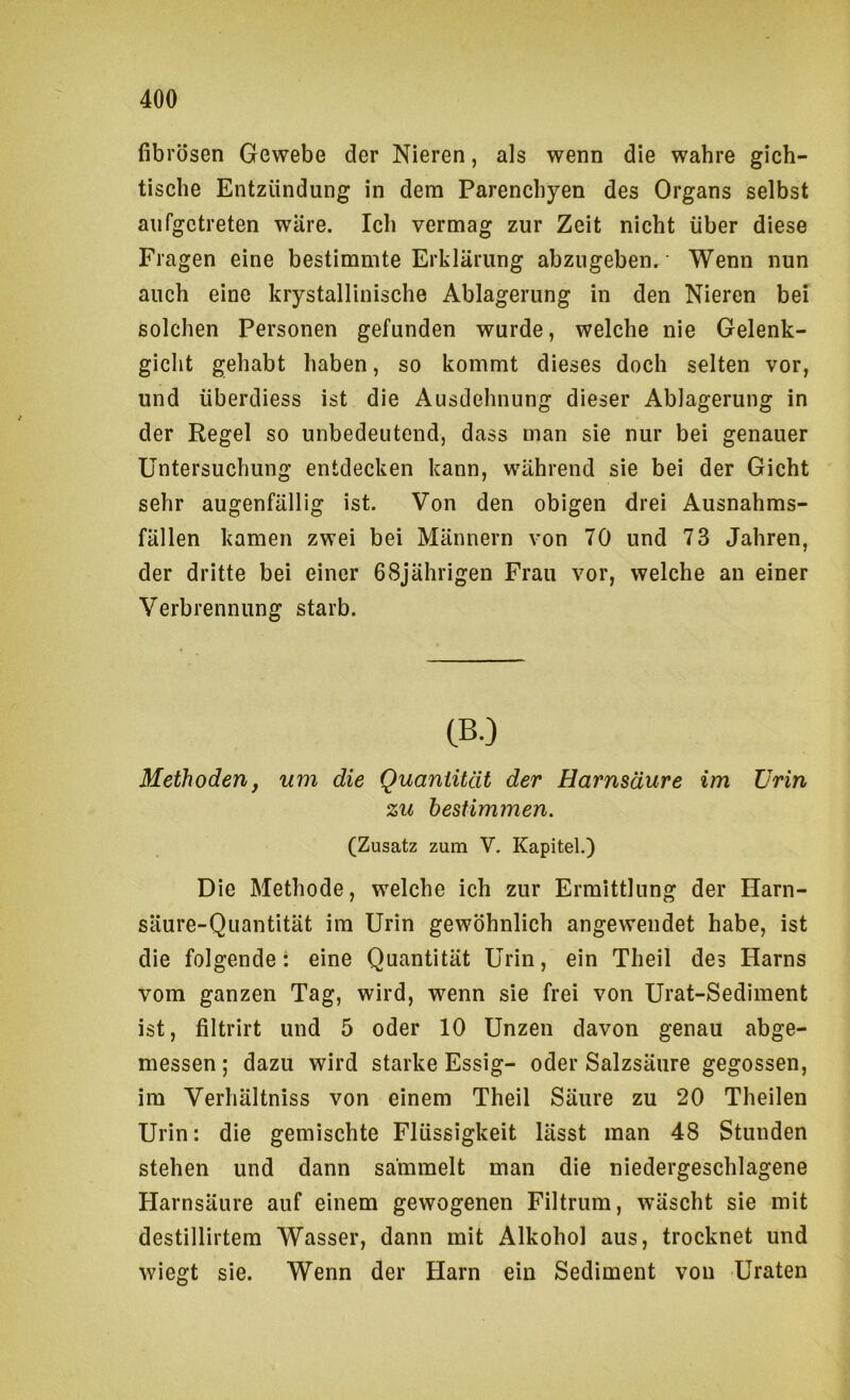 fibrösen Gewebe der Nieren, als wenn die wahre gich- tische Entzündung in dem Parenchyen des Organs selbst aufgetreten wäre. Ich vermag zur Zeit nicht über diese Fragen eine bestimmte Erklärung abzugeben. Wenn nun auch eine krystallinische Ablagerung in den Nieren bei solchen Personen gefunden wurde, welche nie Gelenk- gicht gehabt haben, so kommt dieses doch selten vor, und überdiess ist die Ausdehnung dieser Ablagerung in der Regel so unbedeutend, dass man sie nur bei genauer Untersuchung entdecken kann, während sie bei der Gicht sehr augenfällig ist. Von den obigen drei Ausnahms- fällen kamen zwei bei Männern von 70 und 73 Jahren, der dritte bei einer 68jährigen Frau vor, welche an einer Verbrennung starb. CBO Methoden, um die Quaniüät der Harnsäure im Urin zu bestimmen. (Zusatz zum V, Kapitel.) Die Methode, welche ich zur Ermittlung der Harn- säure-Quantität im Urin gewöhnlich angewendet habe, ist die folgende: eine Quantität Urin, ein Theil des Harns vom ganzen Tag, wird, wenn sie frei von Urat-Sediment ist, filtrirt und 5 oder 10 Unzen davon genau abge- messen ; dazu wird starke Essig- oder Salzsäure gegossen, im Verhältniss von einem Theil Säure zu 20 Theilen Urin: die gemischte Flüssigkeit lässt man 48 Stunden stehen und dann sammelt man die niedergeschlagene Harnsäure auf einem gewogenen Filtrum, wäscht sie mit destillirtem Wasser, dann mit Alkohol aus, trocknet und wiegt sie. Wenn der Harn ein Sediment von Uraten