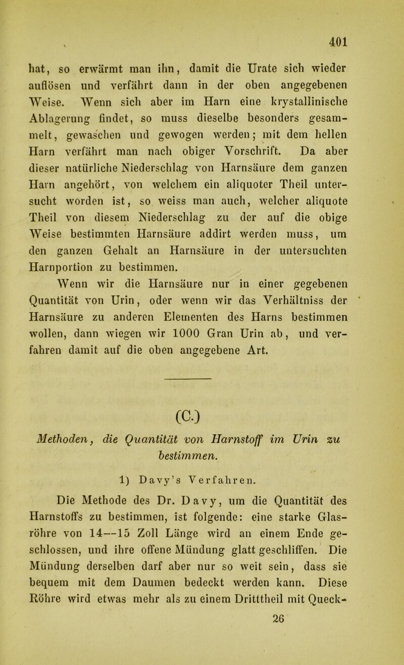 hat, so erwärmt man ihn, damit die Urate sich wieder auflösen und verfährt dann in der oben angegebenen Weise. Wenn sich aber im Harn eine krystallinische Ablagerung findet, so muss dieselbe besonders gesam- melt, gewaschen und gewogen werden; mit dem hellen Harn verfährt man nach obiger Vorschrift. Da aber dieser natürliche Niederschlag von Harnsäure dem ganzen Harn angehört, von welchem ein aliquoter Theil unter- sucht worden ist, so weiss man auch, welcher aliquote Theil von diesem Niederschlag zu der auf die obige Weise bestimmten Harnsäure addirt werden muss, um den ganzen Gehalt an Harnsäure in der untersuchten Harnportion zu bestimmen. Wenn wir die Harnsäure nur in einer gegebenen Quantität von Urin, oder wenn wir das Verhältniss der Harnsäure zu anderen Elementen des Harns bestimmen wollen, dann wiegen wir 1000 Gran Urin ab, und ver- fahren damit auf die oben angegebene Art. Methoden, die Quantität vo7i Harnstoff im Urin zu bestimmen. 1) Davy’s Verfahren. Die Methode des Dr. Davy, um die Quantität des Harnstoffs zu bestimmen, ist folgende; eine starke Glas- röhre von 14—15 Zoll Länge wird an einem Ende ge- schlossen, und ihre offene Mündung glatt geschliffen. Die Mündung derselben darf aber nur so weit sein, dass sie bequem mit dem Daumen bedeckt werden kann. Diese Röhre wird etwas mehr als zu einem Dritttheil mit Queck- 26