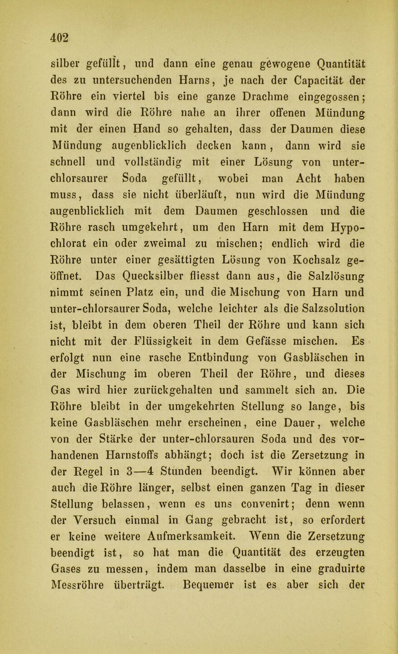Silber gefüllt, und dann eine genau gewogene Quantität des zu untersuchenden Harns, je nach der Capacität der Röhre ein viertel bis eine ganze Drachme eingegossen; dann wird die Röhre nahe an ihrer offenen Mündung mit der einen Hand so gehalten, dass der Daumen diese Mündung augenblicklich decken kann , dann wird sie schnell und vollständig mit einer Lösung von unter- chlorsaurer Soda gefüllt, wobei man Acht haben muss, dass sie nicht überläuft, nun wird die Mündung augenblicklich mit dem Daumen geschlossen und die Röhre rasch umgekehrt, um den Harn mit dem Hypo- chlorat ein oder zweimal zu mischen; endlich wird die Röhre unter einer gesättigten Lösung von Kochsalz ge- öffnet. Das Quecksilber fliesst dann aus, die Salzlösung nimmt seinen Platz ein, und die Mischung von Harn und unter-chlorsaurer Soda, welche leichter als die Salzsolution ist, bleibt in dem oberen Theil der Röhre und kann sich nicht mit der Flüssigkeit in dem Gefässe mischen. Es erfolgt nun eine rasche Entbindung von Gasbläschen in der Mischung im oberen Theil der Röhre, und dieses Gas wird hier zurückgehalten und sammelt sich an. Die Röhre bleibt in der umgekehrten Stellung so lange, bis keine Gasbläschen mehr erscheinen, eine Dauer, welche von der Stärke der unter-chlorsauren Soda und des vor- handenen Harnstoffs abhängt; doch ist die Zersetzung in der Regel in 3—4 Stunden beendigt. Wir können aber auch die Röhre länger, selbst einen ganzen Tag in dieser Stellung belassen, wenn es uns convenirt; denn wenn der Versuch einmal in Gang gebracht ist, so erfordert er keine weitere Aufmerksamkeit. Wenn die Zersetzung beendigt ist, so hat man die Quantität des erzeugten Gases zu messen, indem man dasselbe in eine graduirte Messröhre überträgt. Bequemer ist es aber sich der