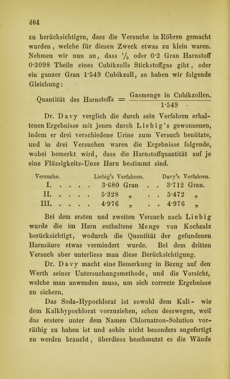 zu berücksichtigen, dass die Versuche in Röhren gemacht wurden , welche für diesen Zweck etwas zu klein waren. Nehmen wir nun an, dass ’/s oder 0’2 Gran Harnstoflf 0*3098 Theile eines Cubikzolls Stickstotfgas gibt , oder ein ganzer Gran 1*549 Cubikzoll, so haben wir folgende Gleichung; Quantität des Harnstoffs = Gasmenge in Cubikzollen. ~ 1*549 Dr. Davy verglich die durch sein Verfahren erhal- tenen Ergebnisse mit jenen durch Liebig’s gewonnenen, indem er drei verschiedene Urine zum Versuch benützte, und in drei Versuchen waren die Ergebnisse folgende, wobei bemerkt wird, dass die Harnstoffquantität auf je eine Flüssigkeits-Unze Harn bestimmt sind. Versuche. Liebig'*s Verfahren. Davy’s Verfahren. 1 3*680 Gran . . 3*712 Gran. II 5*328 „ . . 5*472 „ III 4*976 „ . . 4*976 „ Bei dem ersten und zweiten Versuch nach Liebig wurde die im Harn enthaltene Menge von Kochsalz berücksichtigt, wodurch die Quantität der gefundenen Harnsäure etwas vermindert wurde. Bei dem dritten Versuch aber unterliess man diese Berücksichtigung. Dr. Davy macht eine Bemerkung in Bezug auf den Werth seiner Untersuchungsmethode, und die Vorsicht, welche man anwenden muss, um sich correcte Ergebnisse zu sichern. Das Soda-Hypochlorat ist sowohl dem Kali- wie dem Kalkhypochlorat vorzuziehen, schon desswegen, weil das erstere unter dem Namen Chlornatron-Solution vor- räthig zu haben ist und sohin nicht besonders angefertigt zu werden braucht, überdiess beschmutzt es die Wände