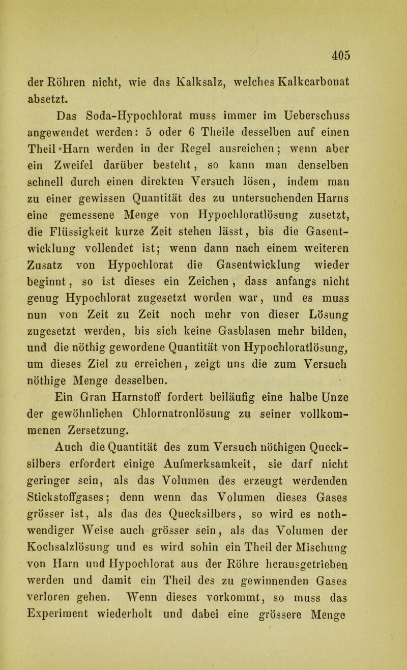 der Röhren nicht, wie das Kalksalz, welches Kalkcarbonat absetzt. Das Soda-Hypochlorat muss immer im Ueberschuss angewendet werden: 5 oder 6 Theile desselben auf einen Theil‘Harn werden in der Regel ausreichen; wenn aber ein Zweifel darüber besteht, so kann man denselben schnell durch einen direkten Versuch lösen, indem man zu einer gewissen Quantität des zu untersuchenden Harns eine gemessene Menge von Hypochloratlösung zusetzt, die Flüssigkeit kurze Zeit stehen lässt, bis die Gasent- wicklung vollendet ist; wenn dann nach einem weiteren Zusatz von Hypochlorat die Gasentwicklung wieder beginnt, so ist dieses ein Zeichen, dass anfangs nicht genug Hypochlorat zugesetzt worden war, und es muss nun von Zeit zu Zeit noch mehr von dieser Lösung zugesetzt werden, bis sich keine Gasblasen mehr bilden, und die nöthig gewordene Quantität von Hypochloratlösung^ um dieses Ziel zu erreichen, zeigt uns die zum Versuch nöthige Menge desselben. Ein Gran Harnstoff fordert beiläufig eine halbe Unze der gewöhnlichen Chlornatronlösung zu seiner vollkom- menen Zersetzung. Auch die Quantität des zum Versuch iiöthigen Queck- silbers erfordert einige Aufmerksamkeit, sie darf nicht geringer sein, als das Volumen des erzeugt werdenden Stickstoffgases; denn wenn das Volumen dieses Gases grösser ist, als das des Quecksilbers, so wird es noth- wendiger Weise auch grösser sein, als das Volumen der Kochsalzlösung und es wird sohin ein Theil der Mischung von Harn und Hypochlorat aus der Röhre herausgetrieben werden und damit ein Theil des zu gewinnenden Gases verloren gehen. Wenn dieses vorkommt, so muss das Experiment wiederholt und dabei eine grössere Menge
