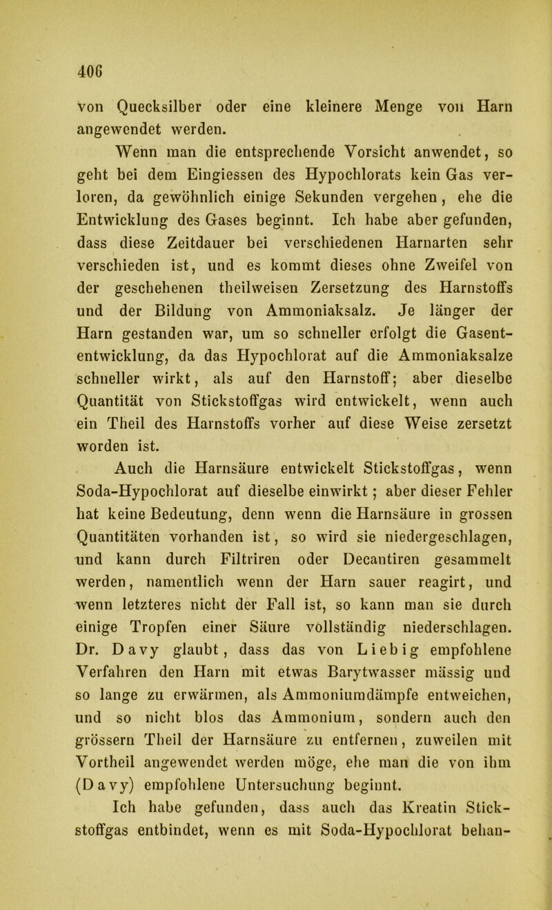 von Quecksilber oder eine kleinere Menge von Harn angewendet werden. Wenn man die entsprechende Vorsicht anwendet, so geht bei dem Eingiessen des Hypochlorats kein Gas ver- loren, da gewöhnlich einige Sekunden vergehen, ehe die Entwicklung des Gases beginnt. Ich habe aber gefunden, dass diese Zeitdauer bei verschiedenen Harnarten sehr verschieden ist, und es kommt dieses ohne Zweifel von der geschehenen theilweisen Zersetzung des Harnstoffs und der Bildung von Ammoniaksalz. Je länger der Harn gestanden war, um so schneller erfolgt die Gasent- entwicklung, da das Hypochlorat auf die Ammoniaksalze schneller wirkt, als auf den Harnstoff; aber dieselbe Quantität von Stickstoffgas wird entwickelt, wenn auch ein Theil des Harnstoffs vorher auf diese Weise zersetzt worden ist. Auch die Harnsäure entwickelt Stickstoffgas, wenn Soda-Hypochlorat auf dieselbe einwirkt; aber dieser Fehler hat keine Bedeutung, denn wenn die Harnsäure in grossen Quantitäten vorhanden ist, so wird sie niedergeschlagen, und kann durch Filtriren oder Decantiren gesammelt werden, namentlich wenn der Harn sauer reagirt, und wenn letzteres nicht der Fall ist, so kann man sie durch einige Tropfen einer Säure vollständig niederschlagen. Dr. Davy glaubt, dass das von Liebig empfohlene Verfahren den Harn mit etwas Barytwasser mässig und so lange zu erwärmen, als Amraoniuradärapfe entweichen, und so nicht blos das Ammonium, sondern auch den grossem Theil der Harnsäure zu entfernen, zuweilen mit Vortheil angewendet werden möge, elie man die von ihm (Davy) empfohlene Untersuchung beginnt. Ich habe gefunden, dass auch das Kreatin Stick- stoffgas entbindet, wenn es mit Soda-Hypochlorat behau-