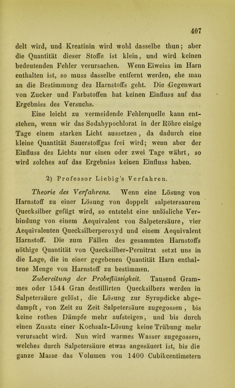 delt wird, und Kreatinin wird wohl dasselbe thun; aber die Quantität dieser Stoffe ist klein, und wird keinen bedeutenden Fehler verursachen. Wenn Eiweiss ira Harn enthalten ist, so muss dasselbe entfernt werden, ehe man an die Bestimmung des Harnstoffs geht. Die Gegenwart von Zucker und Farbstoffen hat keinen Einfluss auf das Ergöbniss des Versuchs. Eine leicht zu vermeidende Fehlerquelle kann ent- stehen, wenn wir das Sodahypochlorat in der Röhre einige Tage einem starken Licht aussetzen , da dadurch eine kleine Quantität Sauerstoffgas frei wird; wenn aber der Einfluss des Lichts nur einen oder zwei Tage währt, so wird solches auf das Ergebniss keinen Einfluss haben. 2) Professor Liebig’s Verfahren. Theorie des Verfahrens. Wenn eine Lösung von Harnstoff zu einer Lösung von doppelt salpetersaurem Quecksilber gefügt wird, so entsteht eine unlösliche Ver- bindung von einem Aequivalent von Salpetersäure, vier Aequivalenten Quecksilberperoxyd und einem Aequivalent Harnstoff. Die zum Fällen des gesammten Harnstoffs nöthige Quantität von Quecksilber-Pernitrat setzt uns in die Lage, die in einer gegebenen Quantität Harn enthal- tene Menge von Harnstoff zu bestimmen. Zubereitung der Probeflüssigkeit. Tausend Gram- mes oder 1544 Gran destillirten Quecksilbers werden in Salpetersäure gelöst, die Lösung zur Syrupdicke abge- dampft , von Zeit zu Zeit Salpetersäure zugegossen , bis keine rothen Dämpfe mehr aufsteigen, und bis durch einen Zusatz einer Kochsalz-Lösung keine Trübung mehr verursacht wird. Nun wird warmes Wasser zugegossen, welches durch Salpetersäure etwas angesäuert ist, bis die ganze Masse das Volumen von 1400 Cubikcentimetern