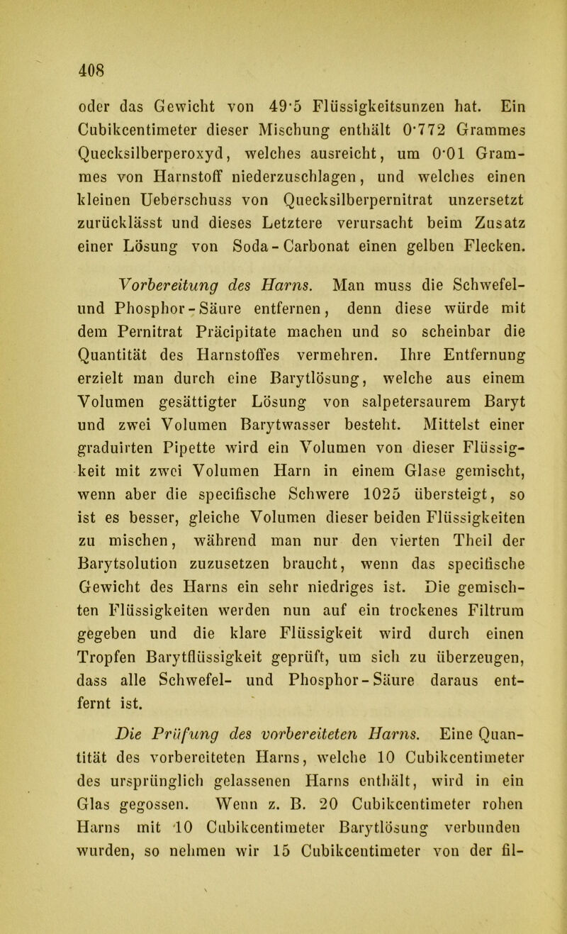 oder das Gewicht von 49’5 Fliissigkeitsunzen hat. Ein Cubikcentirneter dieser Mischung enthält 0’772 Grammes Quecksilberperoxyd, welches ausreicht, um 0*01 Gram- mes von Harnstoff niederzuschlagen, und welches einen kleinen Ueberschuss von Quecksilberpernitrat unzersetzt zurücklässt und dieses Letztere verursacht beim Zusatz einer Lösung von Soda-Carbonat einen gelben Flecken. Vorbereitung des Harns. Man muss die Schwefel- und Phosphor-Säure entfernen, denn diese würde mit dem Pernitrat Präcipitate machen und so scheinbar die Quantität des Harnstoffes vermehren. Ihre Entfernung erzielt man durch eine Barytlösung, welche aus einem Volumen gesättigter Lösung von salpetersaurem Baryt und zwei Volumen Barytwasser besteht. Mittelst einer graduirten Pipette wird ein Volumen von dieser Flüssig- keit mit zwTi Volumen Harn in einem Glase gemischt, wenn aber die specifische Schwere 1025 übersteigt, so ist es besser, gleiche Volumen dieser beiden Flüssigkeiten zu mischen, während man nur den vierten Theil der Barytsolution zuzusetzen braucht, wenn das specifische Gewicht des Harns ein sehr niedriges ist. Die gemisch- ten Flüssigkeiten werden nun auf ein trockenes Filtrum gegeben und die klare Flüssigkeit wird durch einen Tropfen Barytflüssigkeit geprüft, um sich zu überzeugen, dass alle Schwefel- und Phosphor-Säure daraus ent- fernt ist. Die Prüfung des vorbereiteten Harns. Eine Quan- tität des vorbereiteten Harns, welche 10 Cubikcentirneter des ursprünglich gelassenen Harns enthält, wird in ein Glas gegossen. Wenn z. B. 20 Cubikcentirneter rohen Harns mit '10 Cubikcentirneter Barytlösung verbunden wurden, so nehmen wir 15 Cubikcentirneter von der fil-