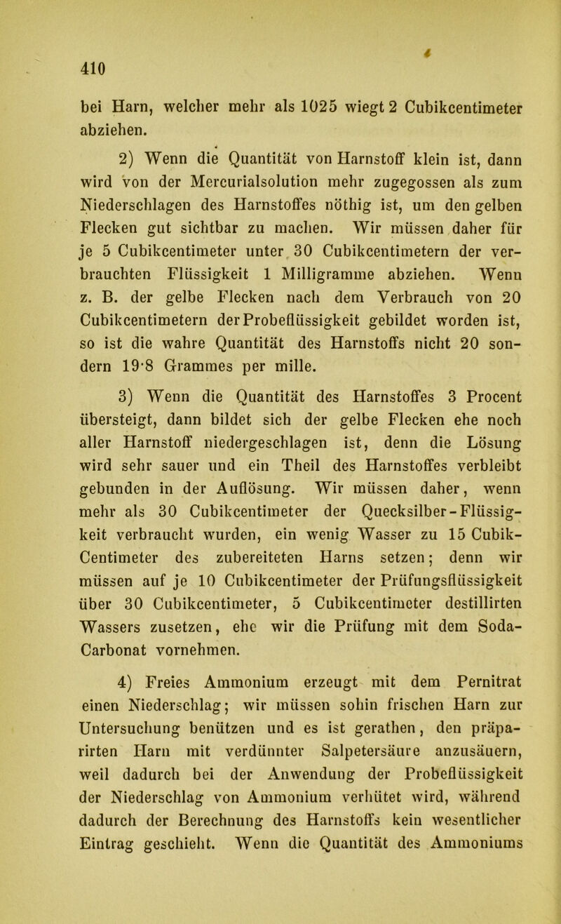 4 bei Harn, welcher mehr als 1025 wiegt 2 Cubikcentimeter abziehen. 2) Wenn die Quantität von Harnstoff klein ist, dann wird Von der Mercurialsolution mehr zugegossen als zum Niederschlagen des Harnstoffes nöthig ist, um den gelben Flecken gut sichtbar zu machen. Wir müssen daher für je 5 Cubikcentimeter unter, 30 Cubikcentimetern der ver- brauchten Flüssigkeit 1 Milligramme abziehen. Wenu z. B. der gelbe Flecken nach dem Verbrauch von 20 Cubikcentimetern der Probeflüssigkeit gebildet worden ist, so ist die wahre Quantität des Harnstoffs nicht 20 son- dern 19-8 Grammes per mille. 3) Wenn die Quantität des Harnstoffes 3 Procent übersteigt, dann bildet sich der gelbe Flecken ehe noch aller Harnstoff niedergeschlagen ist, denn die Lösung wird sehr sauer und ein Theil des Harnstoffes verbleibt gebunden in der Auflösung. Wir müssen daher, wenn mehr als 30 Cubikcentimeter der Quecksilber-Flüssig- keit verbraucht wurden, ein wenig Wasser zu 15 Cubik- Centimeter des zubereiteten Harns setzen; denn wir müssen auf je 10 Cubikcentimeter der Prüfungsflüssigkeit über 30 Cubikcentimeter, 5 Cubikcentimeter destillirten Wassers zusetzen, ehe wir die Prüfung mit dem Soda- Carbonat vornehmen. 4) Freies Ammonium erzeugt mit dem Pernitrat einen Niederschlag; wir müssen sohin frischen Harn zur Untersuchung benützen und es ist gerathen, den präpa- rirten Harn mit verdünnter Salpetersäure anzusäuern, weil dadurch bei der Anwendung der Probeflüssigkeit der Niederschlag von Ammonium verhütet wird, während dadurch der Berechnung des Harnstoffs kein wesentlicher Eintrag geschielit. Wenn die Quantität des Ammoniums