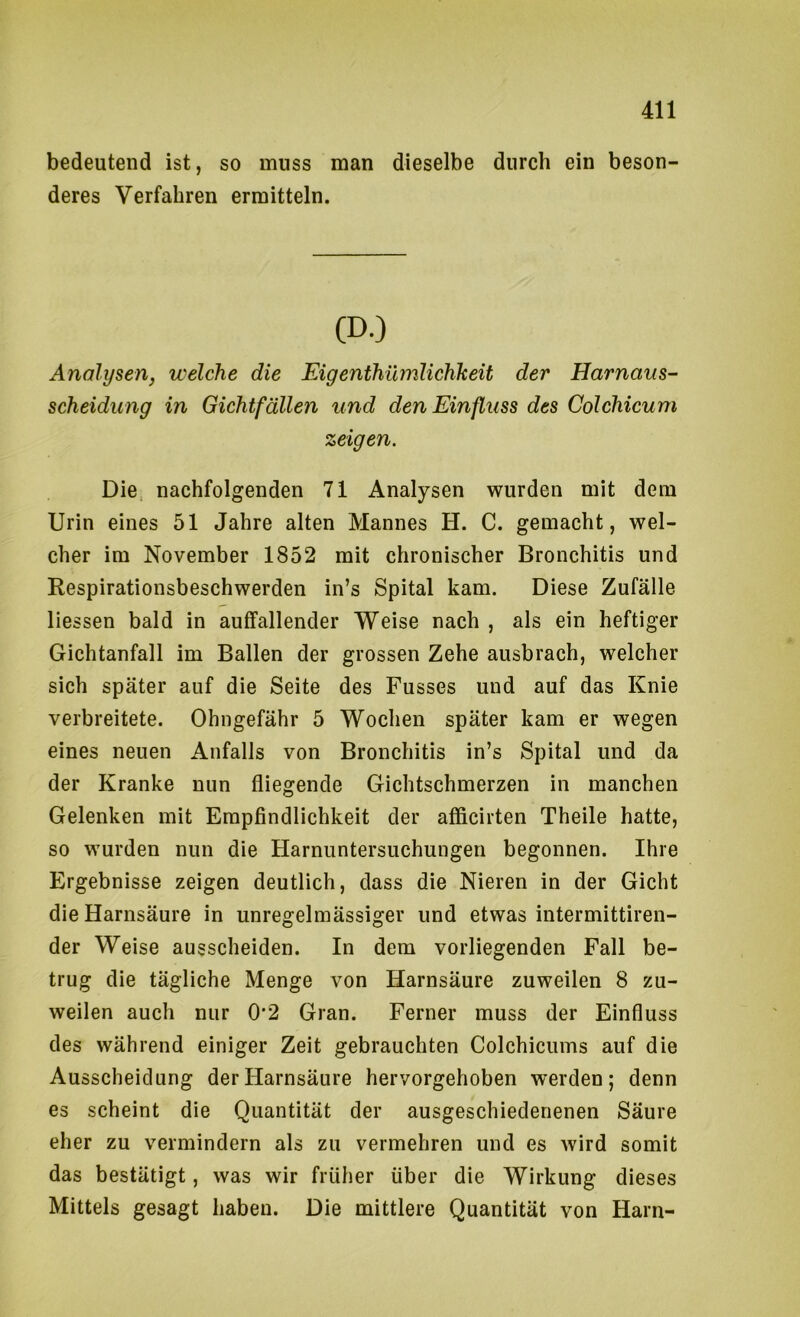bedeutend ist, so muss man dieselbe durch ein beson- deres Verfahren ermitteln. (D.) Analysen, welche die Eigenthümlichkeit der Harnaus- scheidung in Gichtfällen und den Einfluss des Colchicum zeigen. Die nachfolgenden 71 Analysen wurden mit dem Urin eines 51 Jahre alten Mannes H. C. gemacht, wel- cher im November 1852 mit chronischer Bronchitis und Respirationsbeschwerden in’s Spital kam. Diese Zufälle Hessen bald in auffallender Weise nach , als ein heftiger Gichtanfall im Ballen der grossen Zehe ausbrach, welcher sich später auf die Seite des Fusses und auf das Knie verbreitete. Ohngefähr 5 Wochen später kam er wegen eines neuen Anfalls von Bronchitis in’s Spital und da der Kranke nun fliegende Gichtschmerzen in manchen Gelenken mit Empfindlichkeit der afficirten Theile hatte, so wurden nun die Harnuntersuchungen begonnen. Ihre Ergebnisse zeigen deutlich, dass die Nieren in der Gicht die Harnsäure in unregelmässiger und etwas intermittiren- der Weise ausscheiden. In dem vorliegenden Fall be- trug die tägliche Menge von Harnsäure zuweilen 8 zu- weilen auch nur 0*2 Gran. Ferner muss der Einfluss des während einiger Zeit gebrauchten Colchicums auf die Ausscheidung der Harnsäure hervorgehoben werden; denn es scheint die Quantität der ausgeschiedenenen Säure eher zu vermindern als zu vermehren und es wird somit das bestätigt, was wir früher über die Wirkung dieses Mittels gesagt haben. Die mittlere Quantität von Harn-