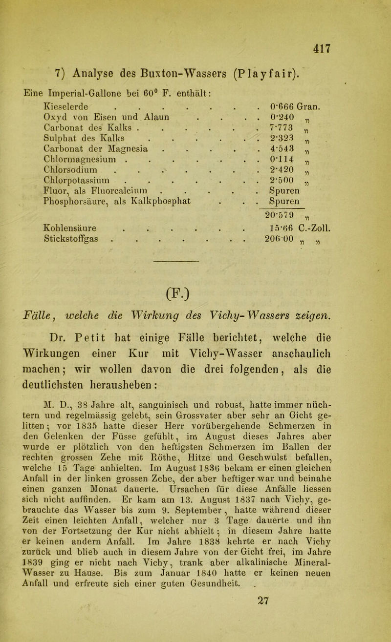 7) Analyse des Buxton-Wassers (Playfair). Eine Imperial-Gallone bei 60° F. enthält: Kieselerde ...... . 0'666 Gran. Oxyd von Eisen und Alaun . 0-240 Carbonat des Kalks ..... . 7-773 •{) Sulphat des Kalks ..... . 2-323 Carbonat der Magnesia .... . 4-543 Chlormagnesium ...... . 0-114 Chlorsodium . . . . . 2-420 Chlorpotassium ...... . 2-500 Fluor, als Fluorcalciuni .... Spuren Phosphorsäure, als Kalkphosphat Spuren 20-579 11 Kohlensäure ...... 15-66 C.-Zoll Stickstoflfgas . ...... 206 00 „ „ (F.) Fälle, welche die Wirkung des Vichy-Wassers zeigen. Dr. Petit hat einige Fälle berichtet, welche die Wirkungen einer Kur mit Vichy-Wasser anschaulich machen; wir wollen davon die drei folgenden, als die deutlichsten herausheben: M. D., 38 Jahre alt, sanguinisch und robust, hatte immer nüch- tern und regelmässig gelebt, sein Grossvater aber sehr an Gicht ge- litten ; vor 1835 hatte dieser Herr vorübergehende Schmerzen in den Gelenken der Füsse gefühlt, im August dieses Jahres aber wurde er plötzlich von den heftigsten Schmerzen im Ballen der rechten grossen Zehe mit Röthe, Hitze und Geschwulst befallen, welche 15 Tage anhielten. Im August 1830 bekam er einen gleichen Anfall in der linken grossen Zehe, der aber heftiger war und beinahe einen ganzen Monat daueide. Ursachen für diese Anfälle Hessen sich nicht auffinden. Er kam am 13. August 1837 nach Vichy, ge- brauchte das Wasser bis zum 9. September , hatte während dieser Zeit einen leichten Anfall, welcher nur 3 Tage dauerte und ihn von der Fortsetzung der Kur nicht abhielt; in diesem Jahre hatte er keinen andern Anfall. Im Jahre 1838 kehrte er nach Vichy zurück und blieb auch in diesem Jahre von der Gicht frei, im Jahre 1839 ging er nicht nach Vichy, trank aber alkalinische Mineral- Wasser zu Hause. Bis zum Januar 1840 hatte er keinen neuen Anfall und erfreute sich einer guten Gesundheit. 27