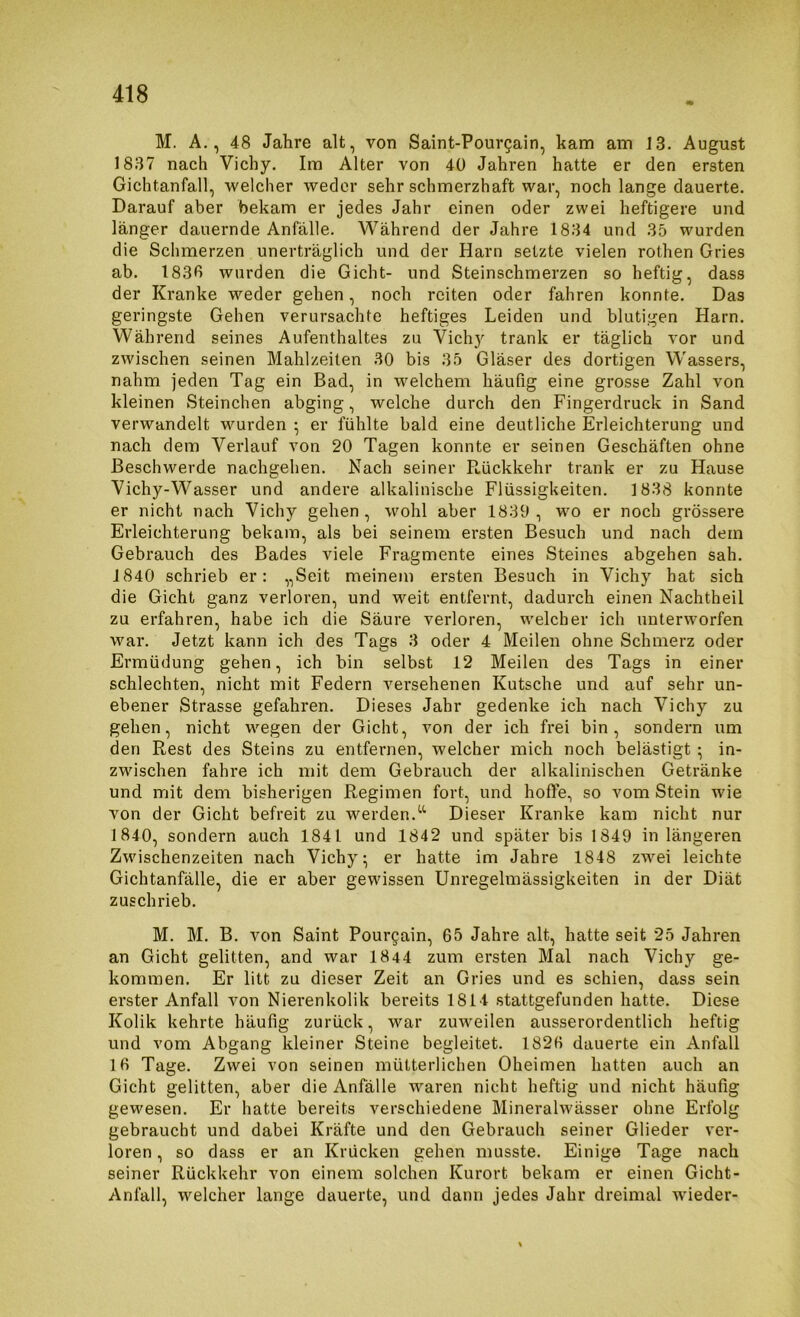 M. A., 48 Jahre alt, von Saint-Pour^ain, kam am 13. August 1837 nach Vichy. Im Alter von 40 Jahren hatte er den ersten Gichtanfall, welcher weder sehr schmerzhaft war, noch lange dauerte. Darauf aber bekam er jedes Jahr einen oder zwei heftigere und länger dauernde Anfälle. Während der Jahre 1834 und 35 wurden die Schmerzen unerträglich und der Harn setzte vielen rothen Gries ab. 1836 wurden die Gicht- und Steinschmerzen so heftig, dass der Kranke weder gehen, noch reiten oder fahren konnte. Das geringste Gehen verursachte heftiges Leiden und blutigen Harn. Während seines Aufenthaltes zu Vichy trank er täglich vor und zwischen seinen Mahlzeiten 30 bis 35 Gläser des dortigen Wassers, nahm jeden Tag ein Bad, in welchem häufig eine grosse Zahl von kleinen Steinchen abging, welche durch den Fingerdruck in Sand verwandelt vmrden •, er fühlte bald eine deutliche Erleichterung und nach dem Verlauf von 20 Tagen konnte er seinen Geschäften ohne Beschwerde nachgehen. Nach seiner R,ückkehr trank er zu Hause Vichy-Wasser und andere alkalinische Flüssigkeiten. 1838 konnte er nicht nach Vichy gehen , wohl aber 1839 , wo er noch grössere Erleichterung bekam, als bei seinem ersten Besuch und nach dem Gebrauch des Bades viele Fragmente eines Steines abgehen sah. 1840 schrieb er: „Seit meinem ersten Besuch in Vichy hat sich die Gicht ganz verloren, und weit entfernt, dadurch einen Nachtheil zu erfahren, habe ich die Säure verloren, welcher ich unterworfen war. Jetzt kann ich des Tags 3 oder 4 Meilen ohne Schmerz oder Ermüdung gehen, ich bin selbst 12 Meilen des Tags in einer schlechten, nicht mit Federn versehenen Kutsche und auf sehr un- ebener Strasse gefahren. Dieses Jahr gedenke ich nach Vichy zu gehen, nicht wegen der Gicht, von der ich frei bin, sondern um den Rest des Steins zu entfernen, welcher mich noch belästigt; in- zwischen fahre ich mit dem Gebrauch der alkalinischen Getränke und mit dem bisherigen Regimen fort, und hoffe, so vom Stein wie von der Gicht befreit zu werden.Dieser Kranke kam nicht nur 1840, sondern auch 1841 und 1842 und später bis 1849 in längeren Zwischenzeiten nach Vichy; er hatte im Jahre 1848 zwei leichte Gichtanfälle, die er aber gewissen Unregelmässigkeiten in der Diät zuschrieb. M. M. B. von Saint Pourgain, 65 Jahre alt, hatte seit 25 Jahren an Gicht gelitten, and war 1844 zum ersten Mal nach Vichy ge- kommen. Er litt zu dieser Zeit an Gries und es schien, dass sein erster Anfall von Nierenkolik bereits 1814 stattgefunden hatte. Diese Kolik kehrte häufig zurück, war zuweilen ausserordentlich heftig und vom Abgang kleiner Steine begleitet. 1826 dauerte ein Anfall 16 Tage. Zwei von seinen mütterlichen Oheimen hatten auch an Gicht gelitten, aber die Anfälle waren nicht heftig und nicht häufig gewesen. Er hatte bereits verschiedene Mineralwässer ohne Erfolg gebraucht und dabei Kräfte und den Gebrauch seiner Glieder ver- loren , so dass er an Krücken gehen musste. Einige Tage nach seiner Rückkehr von einem solchen Kurort bekam er einen Gicht- Anfall, welcher lange dauerte, und dann jedes Jahr dreimal wieder-