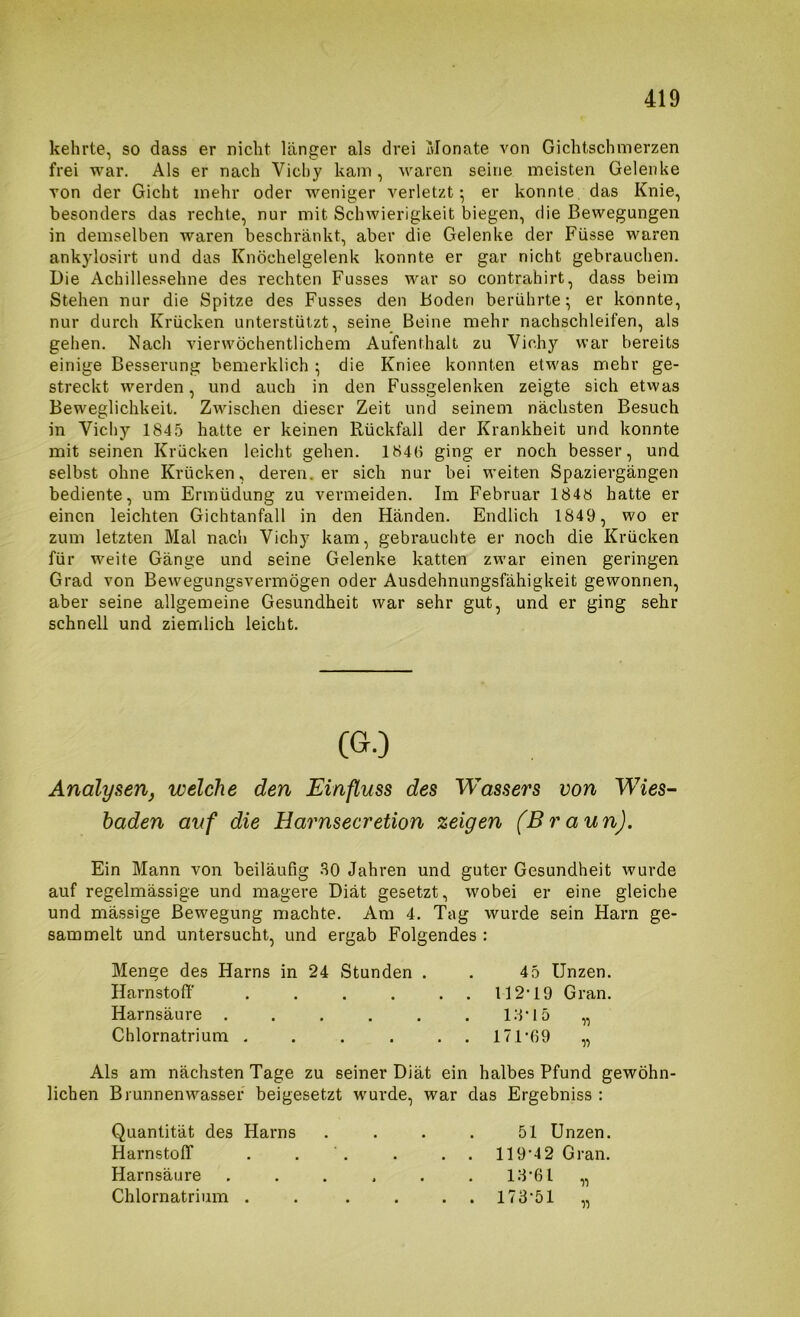 kehrte, so dass er nicht länger als drei Monate von Gichtschinerzen frei war. Als er nach Vichy kam, waren seine meisten Gelenke von der Gicht mehr oder weniger verletzt^ er konnte das Knie, besonders das rechte, nur mit Schwierigkeit biegen, die Bewegungen in demselben waren beschränkt, aber die Gelenke der Füsse waren ankylosirt und das Knöchelgelenk konnte er gar nicht gebrauchen. Die Achillessehne des rechten Fusses war so contrahirt, dass beim Stehen nur die Spitze des Fusses den Boden berührte; er konnte, nur durch Krücken unterstützt, seine Beine mehr nachschleifen, als gehen. Nach vierwöchentlichem Aufenthalt zu Vichy war bereits einige Besserung bemerklich ; die Kniee konnten etwas mehr ge- streckt werden, und auch in den Fussgelenken zeigte sich etvvas Beweglichkeit. Zwischen dieser Zeit und seinem nächsten Besuch in Vichy 184.5 hatte er keinen Rückfall der Krankheit und konnte mit seinen Krücken leicht gehen. 1846 ging er noch besser, und selbst ohne Krücken, deren, er sich nur bei weiten Spaziergängen bediente, um Ermüdung zu vermeiden. Im Februar 1848 hatte er einen leichten Gichtanfall in den Händen. Endlich 1849, wo er zum letzten Mal nacli Vichy kam, gebrauchte er noch die Krücken für weite Gänge und seine Gelenke katten zwar einen geringen Grad von Bewegungsvermögen oder Ausdehnungsfähigkeit gewonnen, aber seine allgemeine Gesundheit war sehr gut, und er ging sehr schnell und ziemlich leicht. Analysenj welche den Einfluss des Wassers von Wies- baden auf die Harnsecretion zeigen (Braun). Ein Mann von beiläufig 30 Jahren und guter Gesundheit wurde auf regelmässige und magere Diät gesetzt, wobei er eine gleiche und mässige Bewegung machte. Am 4. Tag wurde sein Harn ge- sammelt und untersucht, und ergab Folgendes : Menge des Harns in 24 Stunden . . 4 5 Unzen. Harnstoff . . . . .. 112-19 Gran. Harnsäure 13-15 „ Chlornatrium . , . . ., 171-69 „ Als am nächsten Tage zu seiner Diät ein halbes Pfund gewöhn- lichen Brunnenwasser beigesetzt wurde, war das Ergebniss : Quantität des Harns . . . . 51 Unzen. Harnstoff . . . . .. 119-4 2 Gran. Harnsäure ...... 13-61 „ Chlornatrium . . . . ..173-51 ,,