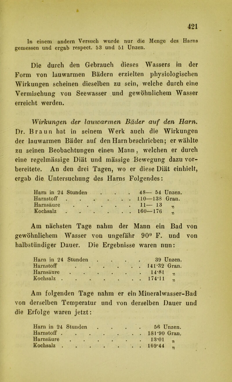 In einem andern Versuch wurde nur die Menge des Harns gemessen und ergab respect. 53 und 51 Unzen. Die durch den Gebrauch dieses Wassers in der Form von lauwarmen Bädern erzielten physiologischen Wirkungen scheinen dieselben zu sein, welche durch eine Vermischung von Seewasser und gewöhnlichem Wasser erreicht werden. Wirkungen der lauwarmen Bäder auf den Harn. Dr. Braun hat in seinem Werk auch die Wirkungen der lauwarmen Bäder auf den Harn beschrieben; erwählte zu seinen Beobachtungen einen Mann , welchen er durch eine regelmässige Diät und mässige Bewegung dazu vor- bereitete. An den drei Tagen, wo er diese Diät einhielt, ergab die Untersuchung des Harns Folgendes: Harn in 24 Stunden . . . 48— 54 Unzen. Harnstoff 110—138 Gran. Harnsäure ..... 11— 13 „ Kochsalz ...... 160—176 „ Am nächsten Tage nahm der Mann ein Bad von gewöhnlichem Wasser von ungefähr 90^ F. und von halbstündiger Dauer. Die Ergebnisse waren nun: Harn in 24 Stunden .... 39 Unzen. Harnstoff . . . . . . I41'32 Gran. Harnsäure . . . . . . 14*81 „ Kochsalz . . . . . .. 174*11 „ Am folgenden Tage nahm er ein Mineralwasser-Bad von derselben Temperatur und von derselben Dauer und die Erfolge waren jetzt: Harn in 24 Stunden .... 56 Unzen. Harnstoff . 181*90 Gran. Harnsäure ...... 13*01 Kochsalz 169*44