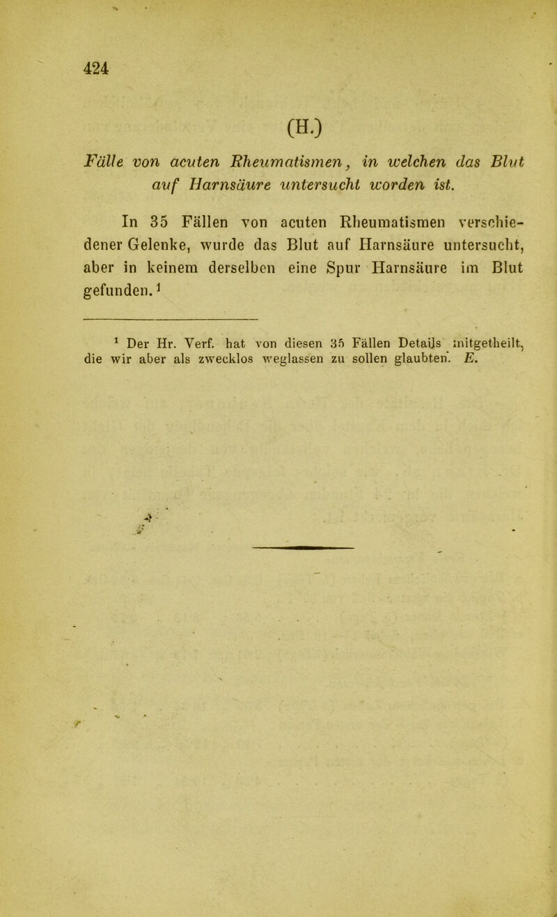 Fälle von acuten Rheumatismen, in welchen das Blut auf Harnsäure imtersuchi worden ist. In 35 Fällen von acuten Rheumatismen verschie- dener Gelenke, wurde das Blut auf Harnsäure untersucht, aber in keinem derselben eine Spur Harnsäure im Blut gefunden. ^ ^ Der Hr. Verf. hat von diesen 35 Fällen Detaijs initgetheilt, die wir aber als zwecklos weglassen zu sollen glaubten. E. r V.