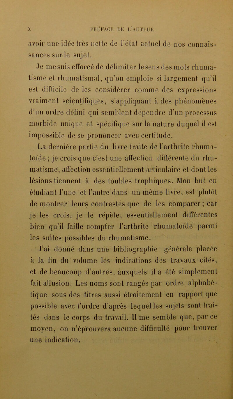 avoir une idee trbs netLe de l’dtat actuel de nos corinais- sancessnrle sujet. .Je mesuis efforce de delimiter lesens des mots rhuma- tisme et rbumatismal, qu’on emploie si largement qu’il est difficile de les consid£rer comme des expressions vraiment scienfifiques, s’appliquant a des ph^nomenes d’un ordre defini qui semblent dependre d un processus morbide unique et specifique sur la nature duquel il est impossible de se prononcer avec certitude. La derniere parlie du livre traite de l’arthrite rhuma- toide; je crois que c’est une affection differente du rhu- matisme, affection essenliellement arliculaire et dont les lesions tiennent a des toubles trophiques. Mon but en 6ludiant l’une et l’autre dans un meme livre, est plutot de monlrer leurs contrastes que de les comparer; car je les crois, je le repete, essenliellement ditferentes bicn qu’il faille compter l’arthrite rhumatoi'de parmi les suites possibles du rhumatisme. J’ai donn6 dans une bibliographic gentirale plac6e a la fin du volume les indications des travaux cites, et de beaucoup d’aufres, auxquels il a 6t6 simpiemenl fait allusion. Les noms sont ranges par ordre alpliabe- tique sous des titres aussi etroitement en rapport que possible avec l’ordre d’apres lequelles sujets sont trai- t6s dans le corps du travail, lime semble que, par ce moyen, on n’6prouvera aucune difficultly pour trouver une indication.