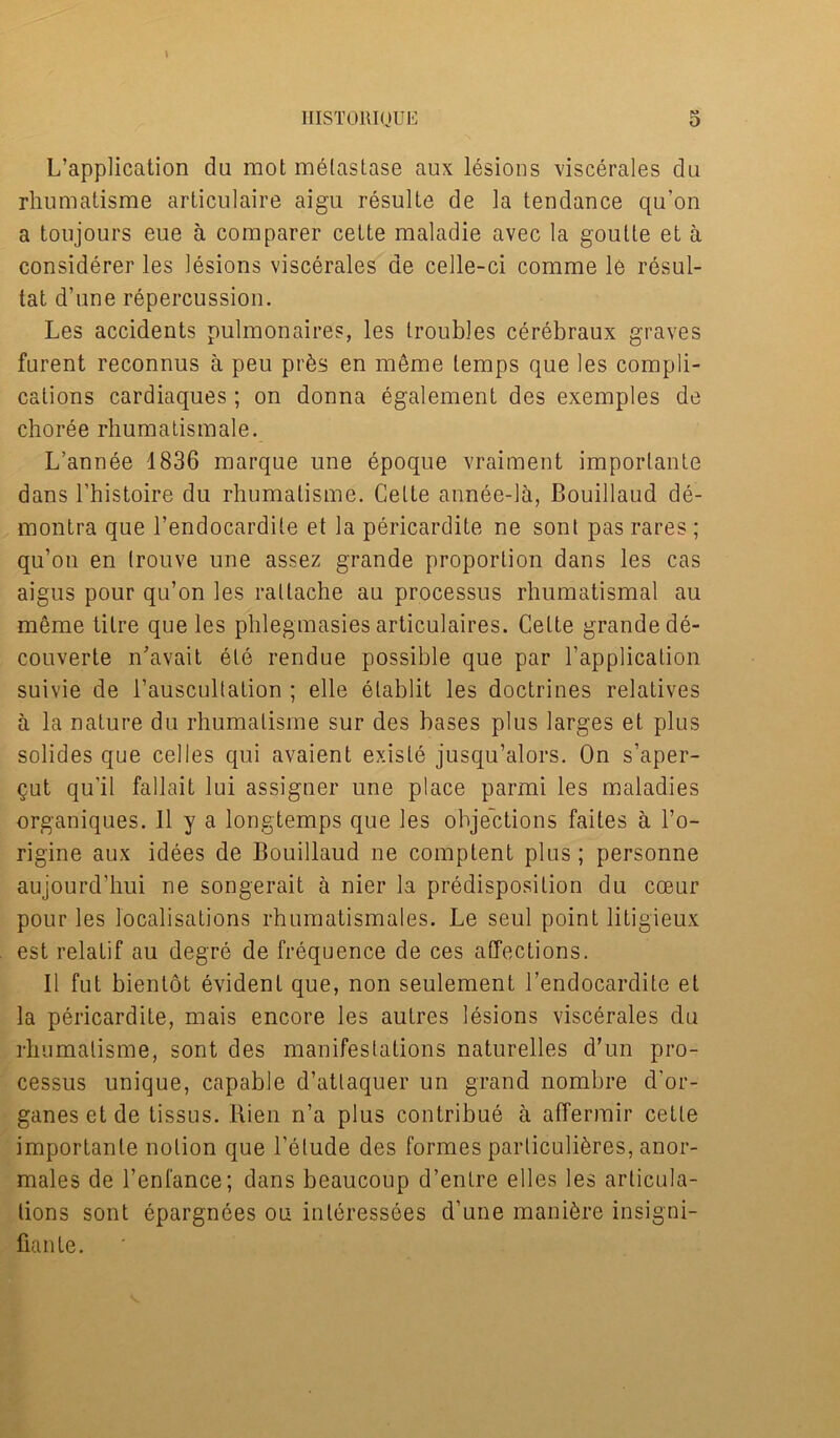 L’application du mot melastase aux lesions viscerales da rhumatisme articulaire aigu resulte de la tendance qu’on a toujours eue a comparer cette maladie avec la goutte et a considerer les lesions viscerales de celle-ci comme le resul- tat d’une repercussion. Les accidents pulmonaires, les troubles cerebraux graves furent reconnus a peu pr&s en meme temps que les compli- cations cardiaques; on donna egalement des exemples de choree rhumatismale. L’annee 1836 marque une epoque vraiment imporlante dans l’histoire du rhumatisme. Cette annee-la, Bouillaud de- montra que l’endocardite et la pericardite ne sont pas rares ; qu’on en (rouve une assez grande proportion dans les cas aigus pour qu’on les rattache au processus rhumatismal au meme litre que les phlegmasies articulaires. CeLte grande de- couverte n’avait ele rendue possible que par l’application suivie de l’auscultalion ; elle etablit les doctrines relatives a la nature du rhumatisme sur des bases plus larges et plus solides que celles qui avaient existe jusqu’alors. On s’aper- Qut qu’il fallait lui assignee une place parmi les maladies organiques. 11 y a longtemps que les objections faites a I’o- rigine aux idees de Bouillaud ne comptent plus; personne aujourd’hui ne songerait a nier la predisposition du cceur pour les localisations rhumatismales. Le seul point litigieux est relatif au degre de frequence de ces affections. II fut bientot evident que, non seulement l’endocardite et la pericardite, mais encore les autres lesions viscerales du rhumatisme, sont des manifestations naturelles d’un pro- cessus unique, capable d’attaquer un grand nombre d’or- ganesetde tissus. Rien n’a plus contribue a atfermir cette importanle notion que l’etude des formes particuli^res, anor- males de l’enfance; dans beaucoup d’entre elles les articula- tions sont epargnees ou interessees d’une manure insigni- fiante.