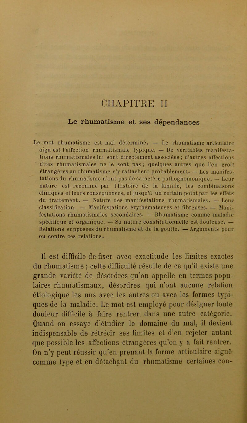 CHAPITRE II Le rhumatisme et ses dependances Le mot rhumatisme est mal determine. — Le rhumatisme articulaire aigu est PafTection rhumatismale typique. — De veritables manifesta- tions rhumatismales lui sont directement associees ; d’autres affections dites rhumatismales ne le sont pas; quelques autres que l’on croit etrangeres au rhumatisme s’y rattachent probablement. — Les manifes- tations du rhumatisme n’ont pas de caractere pathognomonique. — Leur nature est reconnue par l’histoire de la famille, les combinaisons cliniques etleurs consequences, etjusqu’a un certain point par les effets du traitement. — Nature des manifestations rhumatismales. — Leur classification. — Manifestations erythemateuses et fibreuses. — Mani- festations rhumatismales secondaires. — Rhumatisme comme maladie specifique et organique. — Sa nature constitutionnelle estdouteuse. — Relations supposees du rhumatisme et de la goutle. — Arguments pour ou contre ces relations. II est difficile de fixer avec exactitude les limites exactes du rhumatisme ; celte difficulty rdsulte de ce qu’il existe uue grande variete de desordres qu’on appelle en termes popu- laires rhumatismaux, desordres qui n’ont aucune relation etiologique les uns avec les autres ou ayec les formes lypi- ques de la maladie. Le mot est employe pour designer loute- douleur difficile h faire rentrer. dans une autre categorie. Quand on essaye d’etudier le domaine du mal, il devient indispensable de retrecir ses limites et d'en rejeter autanl que possible les affections etrangeres qu’on y a fait rentrer. On n’y peut reussir qu’en prenant la forme articulaire aigue- comme type et en detachant du rhumatisme ccrtaines con-