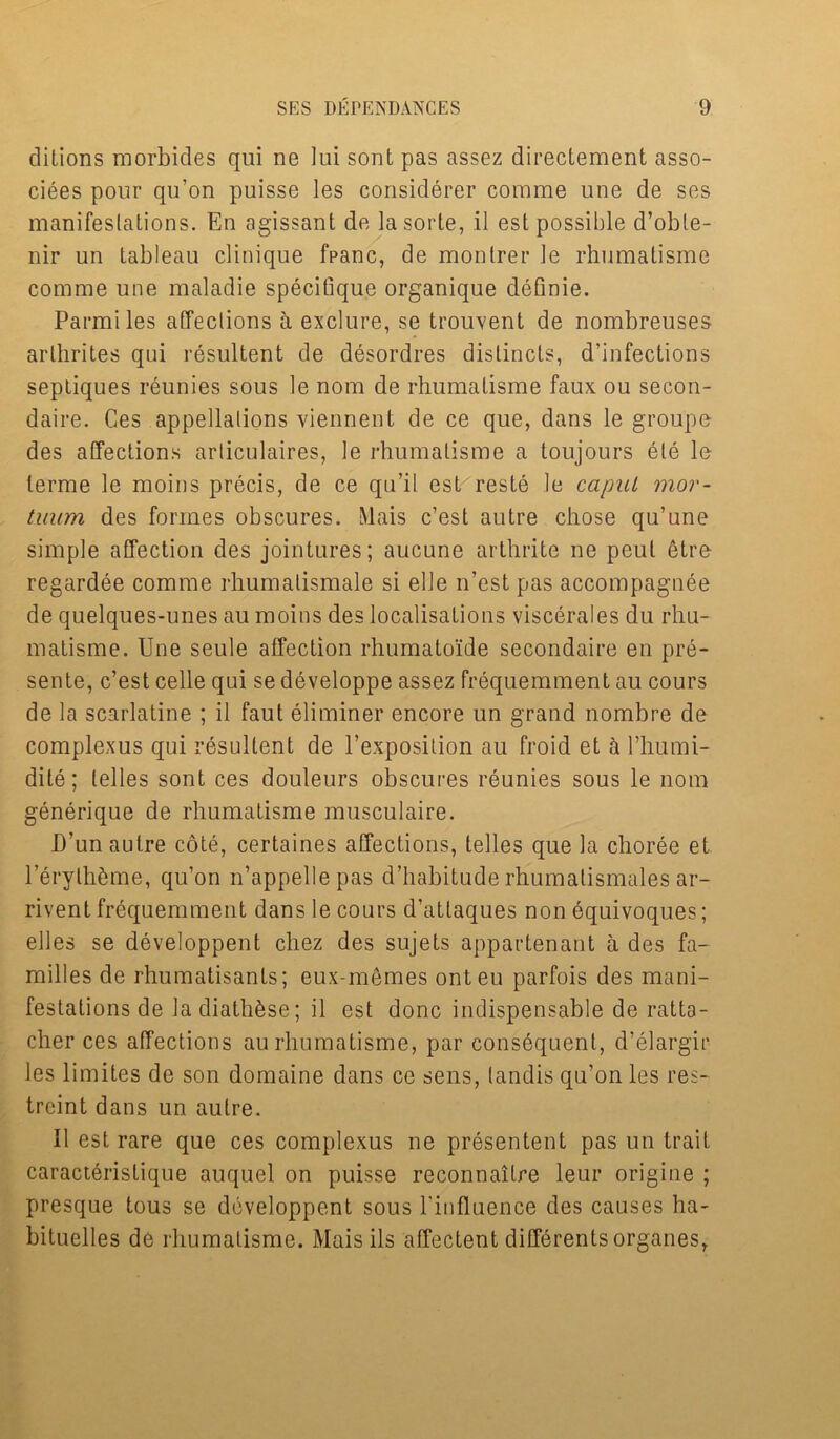 ditions morbides qui ne lui sont pas assez directement asso- ciees pour qu’on puisse les considerer comme une de ses manifeslalions. En agissant de lasorte, il est possible d’oble- nir un tableau clinique fpanc, de monlrer le rhumatisme comme une maladie specitique organique defmie. Parmi les alTeclions a exclure, se trouvent de nombreuses arthrites qui resultent de desordres dislincts, d’infections septiques reunies sous le nom de rhumatisme faux ou secon- daire. Ces appellations viennent de ce que, dans le group© des affections arliculaires, le rhumatisme a toujours ele 1© lerme le moins precis, de ce qu’il est reste le caput mor- tuum des formes obscures. Mais c’est autre chose qu’une simple affection des jointures; aucune arthrite ne peul etre regardee comme rhumalismale si elle n’est pas accompagnee de quelques-unes au moins des localisations viscerates du rhu- matisme. Une seule affection rhumato'ide secondaire en pre- sente, c’est celle qui se developpe assez frequemment au cours de la scarlatine ; il faut eliminer encore un grand nombre de complexus qui resultent de l’exposilion au froid et it l’humi- dite; telles sont ces douleurs obscures reunies sous le nom generique de rhumatisme musculaire. I)’un autre cote, certaines affections, telles que la choree et reryth&me, qu’on n’appellepas d’habitude rhumatismales ar- rivent frequemment dans le cours d’attaques non equivoques; elles se developpent chez des sujets appartenant a des fa- milies de rhumatisants; eux-memes onteu parfois des mani- festations de ladiath^se; il est done indispensable de ratta- cher ces affections au rhumatisme, par consequent, d’elargir les limites de son domaine dans ce sens, (andis qu’on les res- treint dans un autre. Il est rare que ces complexus ne presentent pas un trait caract6ristique auquel on puisse reconnaitre leur origine ; presque tous se developpent sous l'influence des causes ha- bituelles de rhumatisme. Maisils affectent differentsorganes,