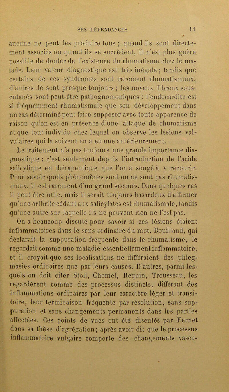 aucune ne pent les produire lous ; quand ils sont directe- ment associes ou qaand ils se succbdent, il n’est [tins gu^re possible de douter de 1'exislence du rhumatisme chez le ma- lade. Leur yaleur diagnostique est trfes inegale; landis que certains de ces syndromes sont rarement rhumatismaux, d’aulres le sont presque tonjours; les noyaux fibreux sous- cutanes sont peut-etre pathognomoniques : l’endocardite est si fiequemment rhumatismale que son developpement dans uncas determine peut faire supposer avec toute apparence de raison qu’on est en presence d’une altaque de rbumatisme et que lout individu chez lequel on observe les lesions val- vulaires qui la suivent en a euune anlerieurement. Le (raitement n’a pas toujours une grande imporlance dia- gnostique : c’est seulement depuis l’inlroduclion de l’acide salicylique en therapeulique que l’on a songea y recourir. Pour savoir quels phenombnes sont ou ne sont pas rhumatis- maux, il est rarement d’un grand secours. Dans quelques cas il peut elre utile, mais il serait toujours hasardeux d’alfirmer qu’une arlhrite cedant aux salicylates est rhumalismale, landis qu’une autre sur laquelle ils ne peuvent ricn ne Test pas. On a beaucoup discule pour savoir si ces lesions etaient inflammaloires dans le sens ordinaire du mot. Bouillaud, qui declarait la suppuration frequente dans le rhumalisme, le regardait comme une maladie essenliellement inflammatoire, et il croyaitque ses localisations ne differaient des plileg- masies ordinaires que par leurs causes. D’aulres, parmi les- quels on doit ciler Stoll, Chomel, Requin, Trousseau, les regard^rent comme des processus distincts, different des inflammations ordinaires par leur caractSre leger et Lransi- toire, leur terminaison frequente par resolution, sans sup- puration et sans changemenls permanents dans les parlies •affeclees. Ces points de vues ont ete discules par Fernet dans sa these d’agregalion; apr^s avoir dit que le processus inflammatoire vulgaire comporle dcs changemenls vascu-