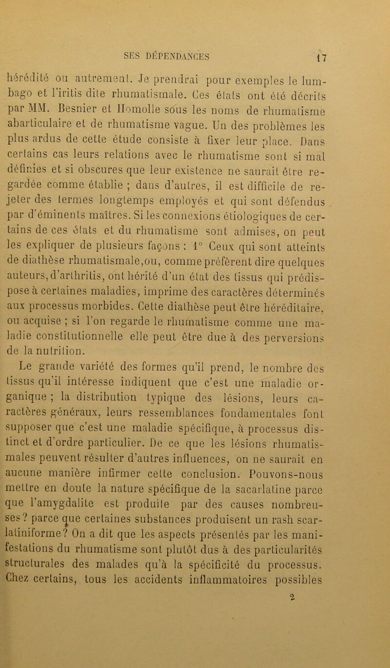 heredite on autrement. Jo prendrai pour exemples Je lum- bago et l’iritis elite rhumatismale. Ces etals ont ete decrils par MM. Besnier el Ilomolle sous les noms de rhumalisme abarticulaire et de rhumatisme vague. Uu des probifemes les plus ardus de cette etude consiste a fixer leur place. Dans certains cas leurs relations avec le rhumatisme sont si mat definies et si obscures que leur existence ne saurait etre re- gardee comme etablie ; dans d’autres, il est difficile de re- jeter des termes longtemps employes et qui sont defendus par d eminents maitres. Si les connexions etiologiques de cer- tains de ces felats et du rhumatisme sont admises, on peut les expliquer de plusieurs fagons : 1° Ceux qui sont atteints de diathfese rhumatismale,ou, commeprefferent dire quelques auteurs,d arthritis, ontherite d’un etat des tissus qui predis- pose a certaines maladies, imprime des caractferes determines aux processus morbides. Cette diathfese peut etre hereditaire, ou acquise ; si Don regarde le rhumatisme comme une ma- ladie constitutionnelle elle peut etre due a des perversions de la nutrition. Le grande variete des formes qu’il prend, le nombre des tissus qu'il interesse indiquent que e’est une maladie or- ganique ; la distribution typique des lesions, leurs ca- ractferes generaux, leurs ressemblances fondamentales font supposer que e’est une maladie specifique, a processus dis- tinct et d'ordre particulier. De ce que les lesions rhumalis- males peuvent resuller d’autres influences, on ne saurait en aucune manifere infirmer cette conclusion. Pouvons-nous mettre en doute la nature specifique de la sacarlatine parce que l’amygdalite est produile par des causes nombreu- ses? parce (jue certaines substances produisent un rash scar- laliniforme? On a dit que les aspects presentes par les mani- festations du rhumatisme sont plutot dus a des particularities struclurales des malades qua la sphcificite du processus. Chez certains, tous les accidents inflammatoires possibles