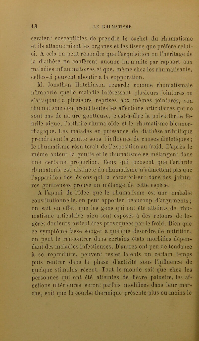 seraient susceptibles de prendre le cachet da rhamalisme et ils altaqueraient les organes et les tissus que pref6re celui- ci. A cela on peut repondre que l’acquisition ou l’heritage de la dialhSse ne confident aucune immunite par rapport aux maladies inflammatoires et que, meme cliez les rhumatisants, celles-ci peuvent aboulir a la suppuration. M. Jonathan Hutchinson regarde comrae rhumatismale n’imporle quelle maladie inleressant plusieurs jointures ou s’attaquant a plusieurs reprises aux m6mes jointures, son rhumalisme comprend toutesles affections articulaires qui ne sontpas de nalure goutteuse, c'est-a-dire la polyartbrite fe- brile aigue, l’arlhrile rhumaloide et le rhumatisme blennor- rhagique. Les malades en puissance de diathSse arlhritiaue prendraient la goutte sous l’influence de causes dieleliques ; le rhumatisme resulterait de l’exposition au froid. D’apr6s le meme auteur la goutte et le rhumatisme se melangent dans une cerlaine proporlion. Ceux qui pensent que Tarthrite rhumatoide est dislincle du rhumatisme n’admettent pas que l’apparition des lesions qui la caraclerLent dans des jointu- res goutteuses prouve un melange de cette esp6ce. A 1’appui de l'idee que le rhumatisme est une maladie conslitutionnelle, on peut apporter beaucoup d’argumenls ; on sait en etfet, que les gens qui onl ete atteints de rhu- matisme articulaire aigu sont exposes a des relours de 16- g6res douleurs articulaires provoqu6es par le froid. Bien que ce symptome fasse songer a quelque desordre de nutrition, on peut le rencontrer dans certains elats morbides depen- dant des maladies infectieuses. D’autres out peu de tendance a se reproduire, peuvent rester latents un certain temps puis renlrer dans la phase d’activite sous l’influence de quelque stimulus recent. Tout le monde sait que chez les personnes qui ont ete alteintes de fihvre palustre, les af- ections ult6rieures seront parfois modiG6es dans leur mar- che, soit que la courbe Lhermique presente plus ou moins le