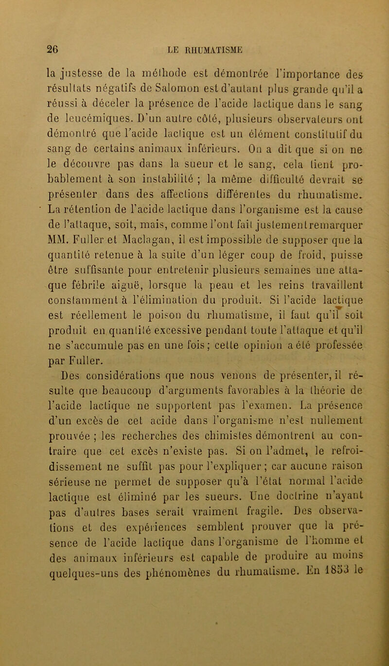 la justesse de la melliode est demonlree l’importance des resullats negalifs de Salomon estd’aulant plus grande qu’il a reussi a deceler la presence de l’acide lacLique dans le sang de leucemiques. D’un aulre cole, plusieurs observaleurs ont demonlre que Facide laclique est un element const!tulif du sang de certains animaux inferieurs. On a dit que si on ne le decouvre pas dans la sueur et le sang, cela lient pro- bablement a son instability ; la meme difficult^ devrait se presenter dans des affections differentes du rliumatisme. La retention de l’acide laclique dans l’organisme est la cause de 1’allaque, soit, mais, comme font fail justementremarquer MM. Fuller et Maclagan, il est impossible de supposer que la quantile retenue h la suite d’un leger coup de froid, puisse etre suffisante pour entretenir plusieurs semaines une atta- que febrile aigue, lorsque la peau et les reins Iravaillent constamment a l’elimination du produit. Si l’acide lactique est reellement le poison du rliumatisme, il faut qu'il soit produit en quantile excessive pendant toule l’allaque et qu’il ne s’accumule pas en une fois; cette opinion aete professee par Fuller. Des considerations que nous venons de presenter, il re- sulte que beaucoup d’arguments favorables a la theorie de l’acide laclique ne supportent pas l’examen. La presence d’un excfes de cet acide dans l’organisme n’est nullement prouvee ; les recherches des chimistes demontrent au con- traire que cet excfes n’existe pas. Si on l’admet, le refroi- dissement ne suffit pas pour l’expliquer ; car aucune raison serieuse ne permet de supposer qu’a 1 ’etat normal l’acide lactique est elimin6 par les sueurs. Une doctrine n’ayant pas d’aulres bases serait vraiment fragile. Des observa- tions et des experiences semblent prouver que la pre- sence de l’acide laclique dans l’organisme de lhommeet des animaux inferieurs est capable de produire au moins quelques-uns des plienombnes du rliumatisme. En 1653 le