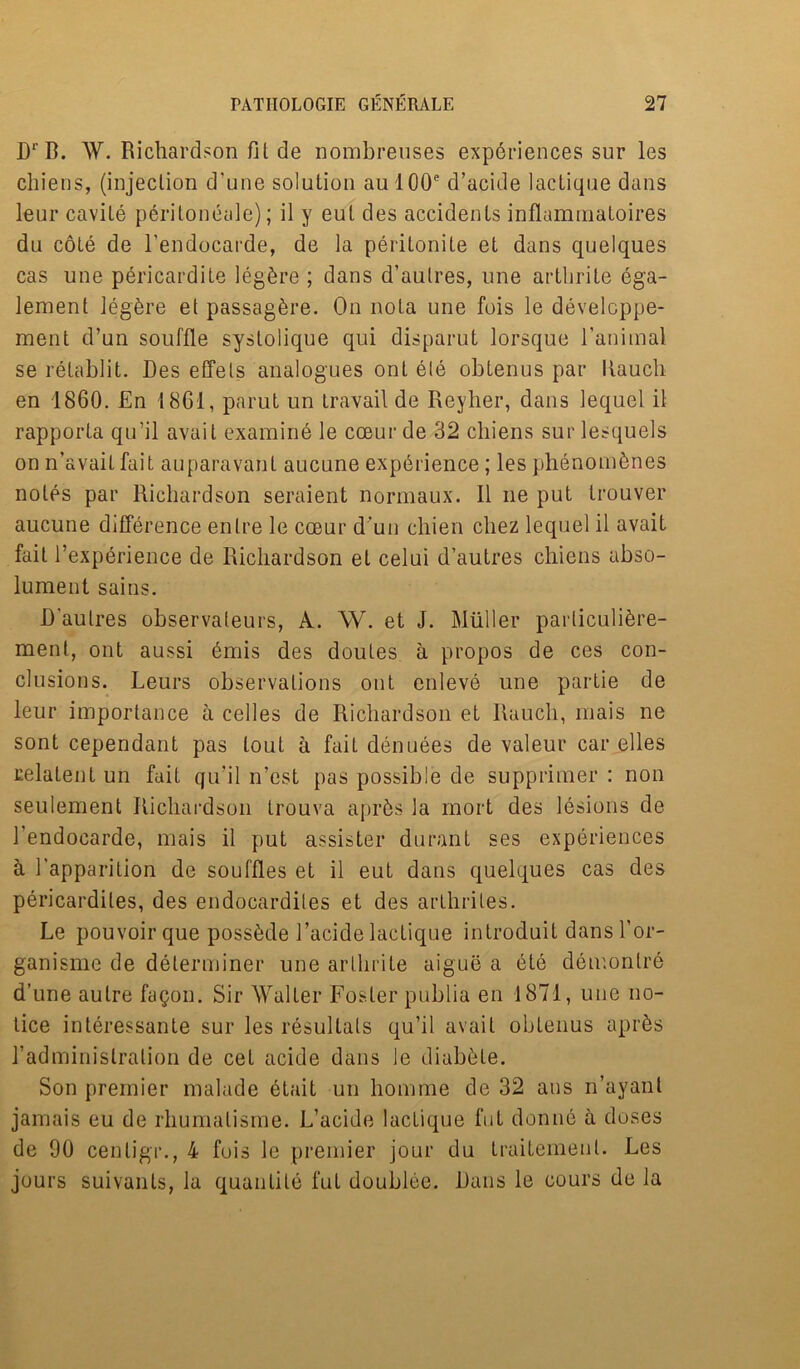 DrB. W. Richardson fit de nombreuses experiences sur les chiens, (injection d'une solution aul00e d’acide lactique dans leur cavile peritoneale); it y eut des accidents inflamrnatoires du cote de l'endocarde, de la peritonite et dans quelques cas une pericardite legbre ; dans d’aulres, une artbrite ega- lement legbre et passagbre. On nota une fois le develcppe- ment d’un souffle systolique qui disparut lorsque l’animal se relablit. Des effels analogues ont ele obtenus par Rauch en 1860. En 1861, parut un travail de Reyher, dans lequel il rapporta qu’il avail examine le cceur de 32 chiens sur lesquels on n’avait fait auparavanl aucune experience; les phenombnes notes par Richardson seraient normaux. Il ne put trouver aucune difference entre le coeur d’un cliien cliez lequel il avait fait l’experience de Richardson el celui d’autres chiens abso- lument sains. D’aulres observateurs, A. W. et J. Muller parliculibre- ment, ont aussi emis des doutes a propos de ces con- clusions. Leurs observations ont enleve une partie de leur importance a celles de Richardson et Rauch, mais ne sont cependant pas tout a fait denuees de valeur car elles celatent un fait qu’il n’est pas possible de supprimer : non seulement Richardson trouva aprbs la mort des lesions de l’endocarde, mais il put assister durant ses experiences a 1’apparition de souffles et il eut dans quelques cas des pericardiles, des endocardiles et des arthrites. Le pouvoirque possbde Facide lactique introduit dans l’or- ganisme de determiner une arlhrile aigue a ete demonlre d’une autre fagon. Sir Walter Foster publia en 1871, une no- tice interessante sur les resultals qu’il avait obtenus apr^s radminislralion de cet acide dans le diabbte. Son premier malade etait un liomme de 32 aus n’ayant jamais eu de rhumalisme. L’acide lacLique fut donne a doses de 90 cenligr., 4 fois le premier jour du traitemenl. Les jours suivants, la quantile fut doublee. Dans le cours de la