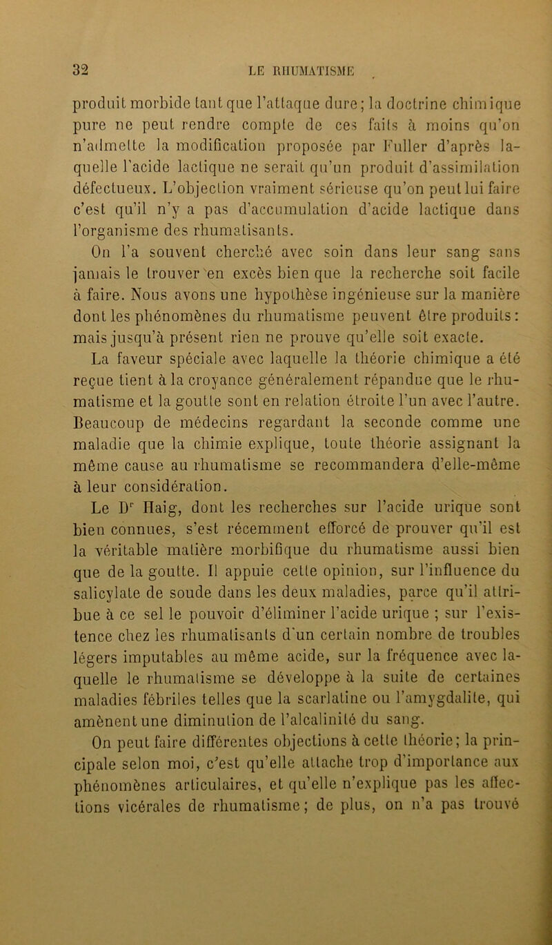 prodait morbide tantqae l’attaqae dare; la doctrine chimique pure ne peut rendre corapte de ces fails a moins qu’on n’admelte la modification proposee par Fuller d’apr^s la- quelle l'acide lactique ne serait qu’un produit d’assimilation defectueux. L’objection vraiment serieuse qu’on peulluifaire c’est qu’il n’y a pas d’accumulalion d’acide lactique dans l’organisme des rhumatisants. On l’a souvent cherche avec soin dans leur sang sans jamais le Irouver'en excfes bien que la recherche soit facile a faire. Nous avons une hypolh^se ingenieuse sur la maniere dont les phenom&nes du rhumatisme peuvent 6lre produits : mais jusqu’a present rien ne prouve qu’elle soit exacte. La faveur speciale avec laquelle la theorie chimique a ele regue tient ala croyance generalement repandue que le rhu- matisme et la goutte sont en relation etroite l’un avec l’autre. Beaucoup de medecins regardant la seconde comme une maladie que la chimie explique, toute theorie assignant la m&me cause au rhumatisme se recommandera d’elle-meme a leur consideration. Le Dr Haig, dont les recherches sur l’acide urique sont bien connues, s’est recemment efforce de prouver qu’il est la veritable mature morbifique du rhumatisme aussi bien que de la goutte. II appuie cetle opinion, sur l’influence du salicylate de soude dans les deux maladies, parce qu’il atlri- bue a ce sel le pouvoir d’eliminer l’acide urique ; sur l’exis- tence chez les rhumatisants d'un certain nombre de troubles legers imputables au meme acide, sur la frequence avec la- quelle le rhumatisme se developpe a la suite de certaines maladies febriles telles que la scarlatine ou l’amygdalile, qui amfenentune diminution de l’alcalinile du sang. On peut faire differentes objections k cette theorie; la prin- cipale selon moi, c'est qu’elle attache trop d’imporlance aux phenom^nes arliculaires, et qu’elle n’explique pas les aftec- tions vicerales de rhumatisme; de plus, on n’a pas trouve