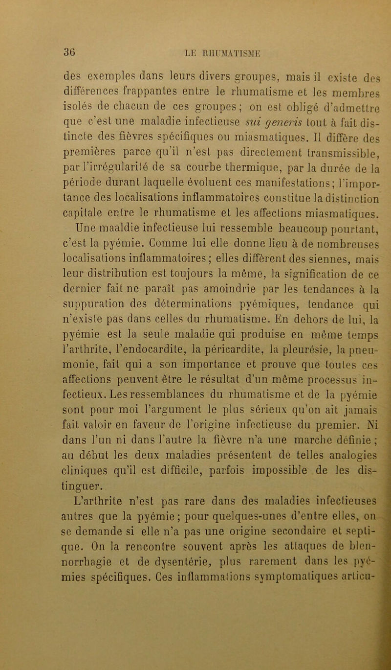 des exemples dans leurs divers groupes, mais il existe des differences frappanles enlre le rhumatisme et ies membres isoles de cliacun de ces groupes; on est oblige d’admetlre que c’estune maladie infeclieuse sin generis lout a fait dis- tincle des fibres specifiques ou miasmatiques. II differe des premieres parce qu'il n’esl pas direclement transmissible, par Firregularite de sa courbe thermique, par la duree de la periode durant laquelle evoluent ces manifestations; l’impor- tance des localisations inflammatoires conslitue la distinction capitale enlre le rhumatisme et les affections miasmatiques. Une maaldie infectieuse lui ressemble beaucoup pourtant, c’est la pyemie. Comme lui elle donne lieu a de nombreuses localisations inflammatoires; elles different des siennes, mais leur distribution est toujours la meme, la signification de ce dernier fait ne parait pas amoindrie par les tendances a la suppuration des determinations pyemiqnes, tendance qui n’exisle pas dans celles du rhumatisme. En dehors de lui, la pyemie est la seule maladie qui produise en meme temps l’arthrite, l’endocardite, la pericardite, la pleuresie, lapneu- monie, fait qui a son importance et prouve que toules ces affections peuvent etre le resultat d’un meme processus in- fectieux. Les ressemblances du rhumatisme et de la pyemie sont pour moi l’argument le plus scrieux qu’on ait jamais fait valoir en faveur de 1’origine infectieuse du p.remier. Ni dans Fun ni dans Fautre la fi&vre n’a une marche definie; au debut les deux maladies presenlent de telles analogies cliniques qu’il est difficile, parfois impossible de les dis- tinguer. L’arthrite n’est pas rare dans des maladies infectieuses autres que la pyemie; pour quelques-unes d’entre elles, on se demande si elle n’a pas une origine secondaire et septi- que. On la rencontre souvent aprfts les attaques de blen- norrhagie et de dysenteric, plus rarement dans les pye- mies specifiques. Ces inflammations symptomatiques arlicu-