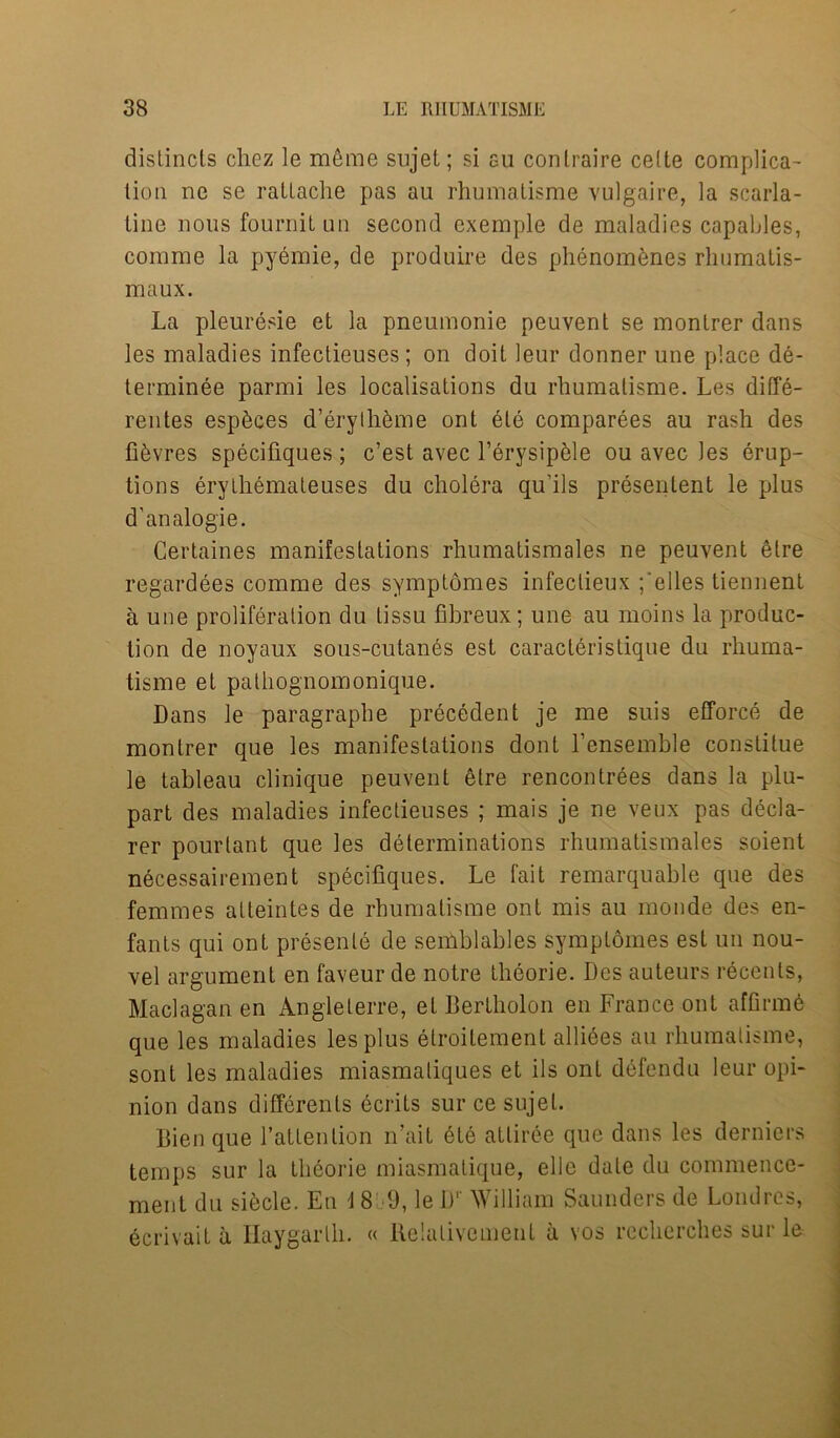 distincts clicz le m6me sujel; si gu conlraire cede complica- tion ne se ratlache pas au rhumalisme vulgaire, la scarla- tine nous fourniL un second exemple de maladies capables, comme la pyemie, de produire des phenom&nes rhumatis- maux. La pleuresie et la pneumonie peuvent se monlrer dans les maladies infectieuses; on doit leur donner une place de- terminee parmi les localisations da rbumatisme. Les diffe- rentes esp^ces d’erythkme ont 6te comparees au rash des fiiWres specifiques ; c’est avec l’erysipble ou avec les erup- tions erythemateuses du cholera qu’ils presentent le plus d’analogie. Certaines manifestations rhumatismales ne peuvent elre regardees comme des symptomes infectieux ;*elles tiennent a une proliferation du tissu fibreux; une au moins la produc- tion de noyaux sous-cutanes est caracteristique du rliuma- tisme et pathognomonique. Dans le paragraphe precedent je me suis efforce de monlrer que les manifestations dont l’ensemble constitue le tableau clinique peuvent etre rencontrees dans la plu- part des maladies infectieuses ; mais je ne veux pas decla- rer pourtant que les determinations rhumatismales soient necessairement specifiques. Le fait remarquable que des femmes alteintes de rhumalisme ont mis au monde des en- fants qui ont presente de semblables symptomes est un nou- vel argument en faveur de notre theorie. Des auteurs recenls, Maclagan en Angleterre, et Bertholon en France ont affirm6 que les maladies les plus elroitement alliees au rhumalisme, sont les maladies miasmaliques et ils ont defendu leur opi- nion dans differenls ecrits sur ce sujel. Dien que l’attenlion nail 6te atliree que dans les derniers temps sur la theorie miasmalique, elle dale du commence- ment du sibcle. En \ 8 9, le D' William Saunders de Londres, ecrivait a Ilaygarlh. « Relativement a vos recherches sur le