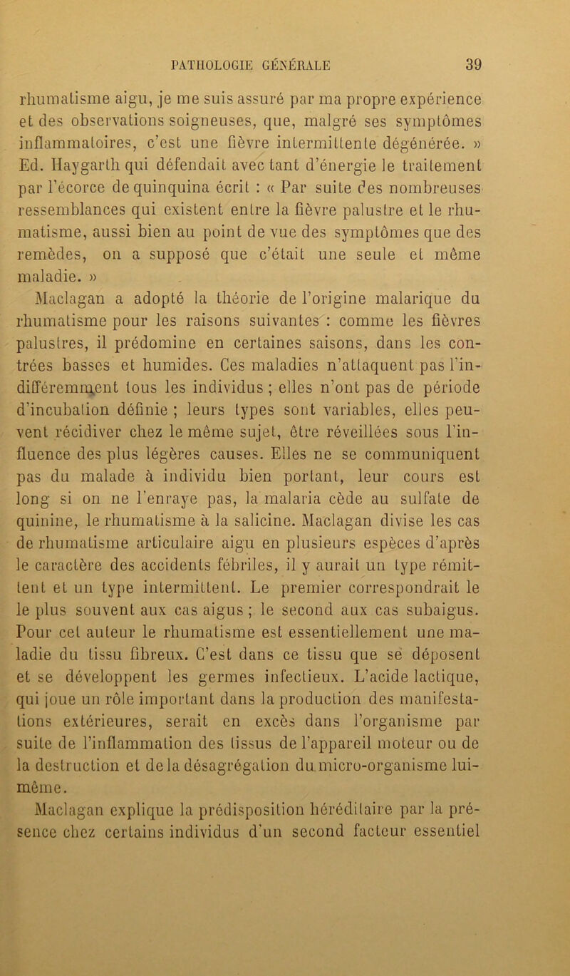 rhumatisme aigu, je me suis assure par ma propre experience et des observations soigneuses, que, malgre ses symptomes inflammaloires, c’est une fi^vre inlermittenle degeneree. » Ed. Haygarthqui defendait avectant d’energie le traitement par l’ecorce de quinquina ecril : « Par suite des nombreuses ressemblances qui existent entre la fiSvre palustre et le rhu- matisme, aussi bien au point de vue des symptomes que des rem&deSj on a suppose que c’etait une seule el m6me maladie. » Maclagan a adopte la theorie de l’origine malarique du rhumatisme pour les raisons suivantes : comme les fievres paluslres, il predomine en certaines saisons, dans les con- trees basses et humides. Ces maladies n’atlaquent pas l’in- differemnyent tous les individus ; elles n’ont pas de periode d’incubalion definie ; leurs types sont variables, elles peu- vent recidiver chez le meme sujet, etre reveillees sous l'in- fluence des plus leg^res causes. Elles ne se communiquenl pas du malade a individu bien portant, leur cours est long si on ne l’enraye pas, la malaria cbde au sulfate de quinine, le rhumatisme a la salicine. Maclagan divise les cas de rhumatisme articulaire aigu en plusieurs esp^ces d’apr^s le caract^re des accidents febriles, il y aurait un type remit- tent et un type intermittent. Le premier correspondrait le le plus souvent aux cas aigus ; le second aux cas subaigus. Pour cel auteur le rhumatisme est essentiellement une ma- ladie du tissu flbreux. C’est dans ce tissu que se ddposent et se developpent les germes infectieux. L’acide lactique, qui joue un role important dans la production des manifesta- tions exterieures, serait en exc£s dans rorganisme par suite de l’inflammation des lissus de l’appareil moteur ou de la destruction el dela desagregation du micro-organisme lui- merne. Maclagan explique la predisposition heredilaire par la pre- sence chez certains individus d’un second factcur essentiel