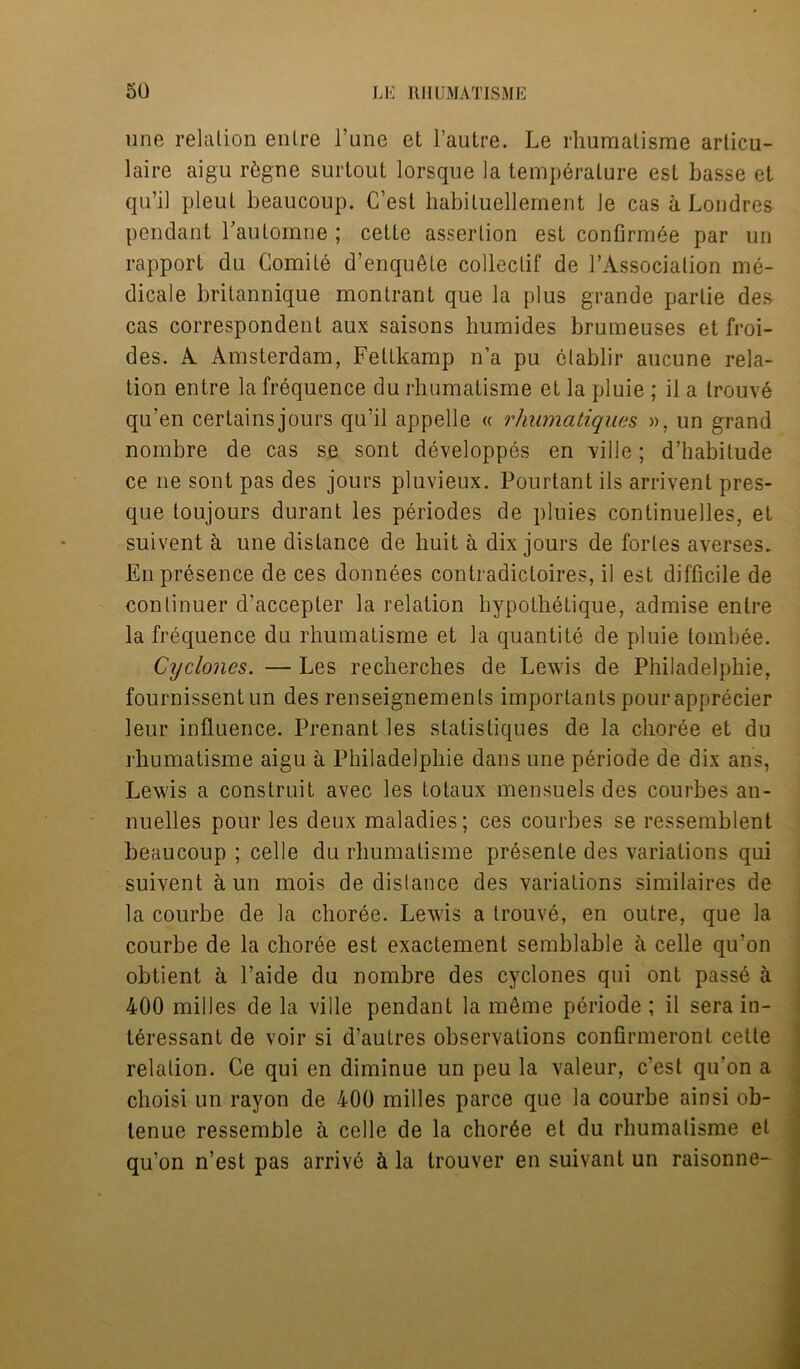 une relation enlre Tune et l’autre. Le rhuraatisme arlicu- laire aigu r&gne surlout lorsque la temperature est basse et qu’il pleut beaucoup. C’esl habiluellement le cas a Londres pendant rautomne ; cette assertion est confirmee par un rapport du Comite d’enqu^te collectif de l’Associalion me- dicate britannique montrant que la plus grande partie des cas correspondent aux saisons humides brumeuses et froi- des. A Amsterdam, Feltkamp n’a pu ctablir aucune rela- tion entre la frequence du rhumatisme et la pluie ; il a trouve qu’en certains jours qu’il appelle « rhumatiquas », un grand nombre de cas se sont developpes en ville; d’habilude ce ne sont pas des jours pluvieux. Pourtant ils arrivent pres- que toujours durant les periodes de pluies continuelles, eL suivent a une distance de huit a dix jours de fortes averses. En presence de ces donnees contradictoires, il est difficile de continuer d’accepler la relation hypothetique, admise enlre la frequence du rhumatisme et la quantite de pluie tombee. Cyclones. — Les recherches de Lewis de Philadelphie, fournissent un des renseignemenls importants pourapprecier leur influence. Prenant les statistiques de la choree et du rhumatisme aigu a Philadelphie dans une periode de dix ans, Lewis a construit avec les totaux mensuels des courbes an- nuelles pour les deux maladies; ces courbes se ressemblent beaucoup ; celle du rhumatisme presente des variations qui suivent a un mois de distance des variations similaires de la courbe de la choree. Lewis a trouve, en outre, que la courbe de la choree est exactement semblable a celle qu’on obtient a l’aide du nombre des cyclones qui ont passe a 400 milles de la ville pendant la meme periode ; il sera in- teressant de voir si d’autres observations confirmeront celle relation. Ce qui en diminue un peu la valeur, c’est qu’on a choisi un rayon de 400 milles parce que la courbe ainsi ob- lenue ressemble 5. celle de la choree et du rhumatisme el qu’on n’est pas arrive & la trouver en suivant un raisonne-