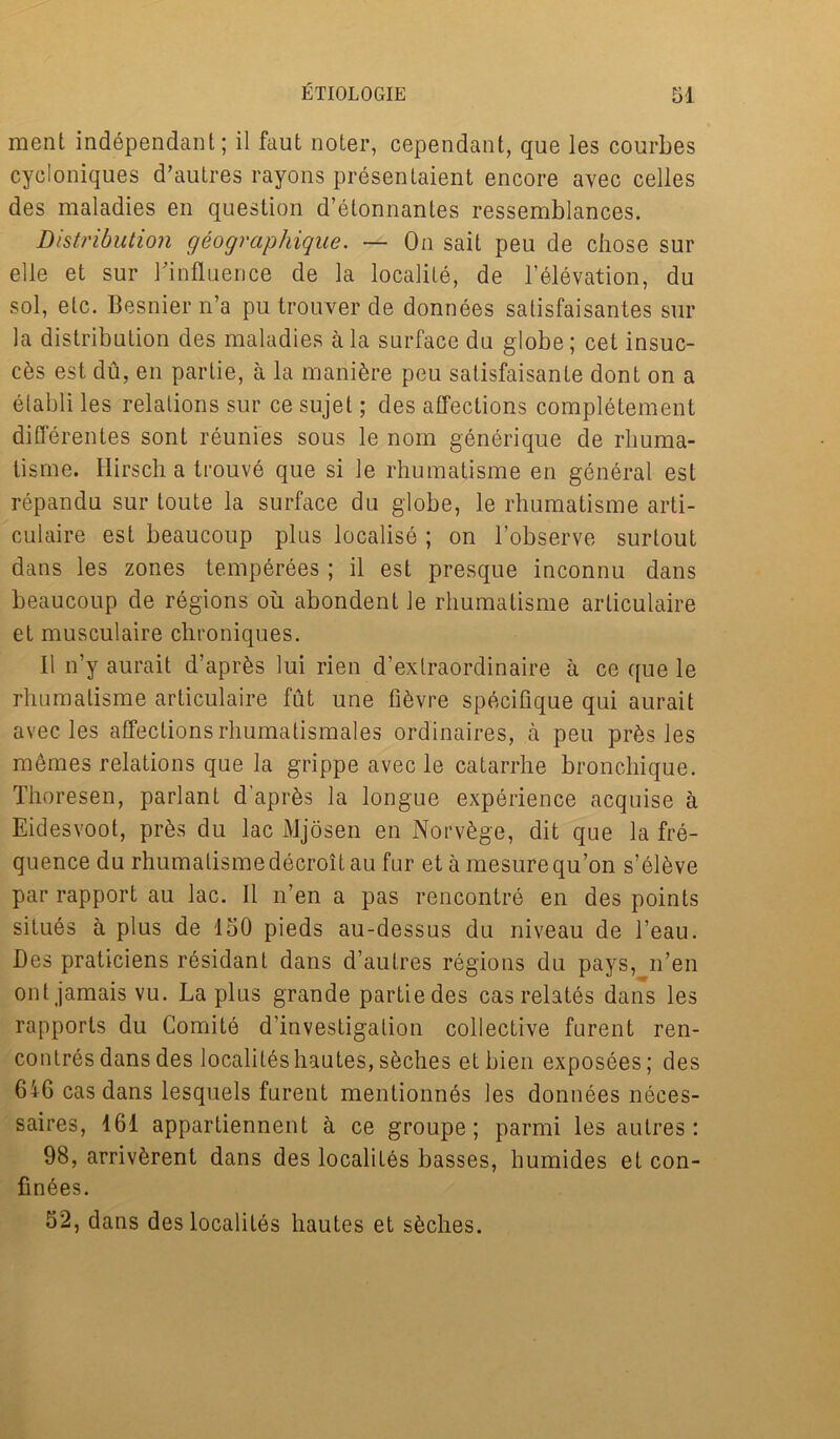 ment independant; il faut noter, cependant, que les courbes cycloniques d’autres rayons presentaient encore avec celles des maladies en question d’elonnanles ressemblances. Distribution geographique. — On sait peu de chose sur elle et sur ^influence de la locality, de l’elevation, du sol, etc. Besnier n’a pu trouver de donnees salisfaisantes sur la distribution des maladies ala surface du globe; cet insuc- c6s est du, en partie, a la manure peu satisfaisante dont on a elabli les relations sur ce sujel; des affections completement differentes sont reunies sous le nom generique de rliuma- tisme. Hirscha trouve que si le rhumatisme en general est repandu sur toute la surface du globe, le rhumatisme arti- culaire est beaucoup plus localise ; on l’observe surtout dans les zones temperees; il est presque inconnu dans beaucoup de regions ou abondent le rhumatisme articulaire et musculaire chroniques. Il n’y aurait d’aprfcs lui rien d’exlraordinaire a ce que le rhumatisme articulaire fut une fi^vre specifique qui aurait avec les affections rhumatismales ordinaires, a peu pr&s les memes relations que la grippe avec le catarrhe bronchique. Thoresen, parlant d’apr&s la longue experience acquise a Eidesvoot, pr&s du lac Mjosen en Norv£ge, dit que la fre- quence du rhumatisme decroitau fur et a mesurequ’on s’elkve par rapport au lac. Il n’en a pas rencontre en des points situes a plus de 150 pieds au-dessus du niveau de l’eau. Des praticiens residant dans d’autres regions du pays, n’en ont jamais vu. La plus grande partie des cas relates dans les rapports du Comite d’investigation collective furent ren- contres dans des localileshautes, sfeches et bien exposees; des 646 cas dans lesquels furent mentionnes les donnees neces- saires, 161 appartiennent a ce groupe; parmi les autres: 98, arrivferent dans des localites basses, humides et con- finees. 52, dans des localites hautes et s^ches.