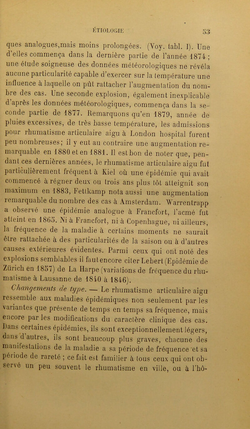 ques analogues,mais moins prolongees. (Voy. labl. I). Une d elles commenga dans la derni^re parlie de l’annee 1874 * une elude soigneuse des donnees meleorologiques ne revela aucune particularity capable d exercer sur la temperature une influence a laquelle on put raltacher l’augmenlation du nom- bre des cas. Une seconde explosion, egalement inexplicable d’aprSs les donnees mdteorologiques, commenga dans la se- conde parlie de 1877. Remarquons qu’en 1879, annee de pluies excessives, de trfes basse temperature, les admissions pour rhumatisme articulaire aigu a London hospital furent pen nombreuses; il y eut au contraire une augmentation re- marquable en 1880 eten 1881. II estbon de noter que, pen- dant ces demises annees, le rhumatisme articulaire aigu fut particuli^rement frequent a Kiel oil une epidemie qui avait commence aregner deux ou trois ans plus tot atleignit son maximum en 1883, Fetlkamp nota aussi une augmentation remarquable du nombre des cas a Amsterdam. Warrentrapp a observe une epidemie analogue a Francfort, l’acme fut atteint en I860. Ni a Francfort, ni a Copenhague, ni ailleurs, la frequence de la maladie a certains moments ne saurait elre rattachee a des particularities de la saison ou a d’autres causes exterieures evidenles. Parmi ceux qui ont note des explosions semblables il faulencore citer Lebert (Epidemie de Zurich en 1857) de La Harpe (variations de frequence du rhu- matisme a Lausanne de 1810 a 1846). Changements de type. — Le rhumatisme articulaire aigu ressemble aux maladies epidemiques non seulement par les variantes que presente de temps en temps sa frequence, mais encore par les modifications du caract^re clinique des cas. lians certaines epidemies, ils sont exceptionnellement legers, dans d autres, ils sont beaucoup plus graves, chacune des manitestaLions de la maladie a sa p^riode de frequence et sa peiiode de rarete ; cefait est familier a tous ceux qui ont ob- seive un peu sou vent le rhumatisme en ville, ou h l’h6-