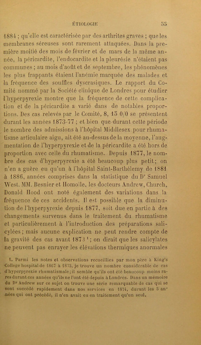 ETI0L0G1E 1884 ; qu’elle est caracterisee pat’ des arthrites graves; queles membranes sereuses sont rarement attaquees. Dans ]a pre- miere moitie des mois de fevrier et de mars de la meme an- nee, la pericardite, l’endocardite et la pleuresie n’elaient pas communes; au mois d’aoutet de septembre, les phenom&nes les plus frappants etaient l’anemie marquee des malades et la frequence des souffles dyscrasiques. Le rapport du Co- mile nomme par la Societe clinique de Londres pour etudier 1’hyperpyrexie montre que la frequence de cette complica- tion et de la pericardite a varie dans de notables propor- tions. Des cas releves par le Comite, 8, 15 0/0 se presenter! t durant les annees 1873-77 ; et bien que durant cette periode le nombre des admissions & l’hopital Middlesex pour rhuma- tisme articulaire aigu, ait ete au-dessus de la moyenne, 1’aug- mentation de l’hyperpyrexie etde la pericardite a ete hors de proportion avec cede du rhumatisme. Depuis 1877, le nom- bre des cas d’hyperpyrexie a ete beaucoup plus petit; on n’en a gufere eu qu’un a l’hopilal Saint-Barthelemy de 1881 a 1886, annbes comprises dans la statistique du Dr Samuel West. MM. Besnier et Ilomolle, les docteurs Andrew, Church, Donald Hood ont note egalement des variations dans la frequence de ces accidents. II est possible que la diminu- tion de l'hyperpyrexie depuis 1877, suit due en Mir tie a des changements survenus dans le traitement du rhumatisme et parliculi&rement a l’introduction des preparations sali- cylees; mais aucune explication ne pent rendre compte de la gravite des cas avant 1873 1; on dirait que les salicylates nepeuvent pas enrayer les elevations thermiques anormales 1. Parmi les notes et observations recueillies par mon pere a King’s College hospital de 1867 a 1873, je trouve un nombre considerable de cas d'hyperpyrexie rhnmatismale; il senible qu’ils ont ete beaucoup moins ra- res durant ces annees qu’ils ne l’ont ete depuis a Londres. Dans un memoire du Dr Andrew sur ce sujet on trouve une serie remarquable de cas qui se sont succede rapidement dans nos services en 1874, durant les 3 an nees qui ont precede, il n’en avait eu en traitement qu’un seul.