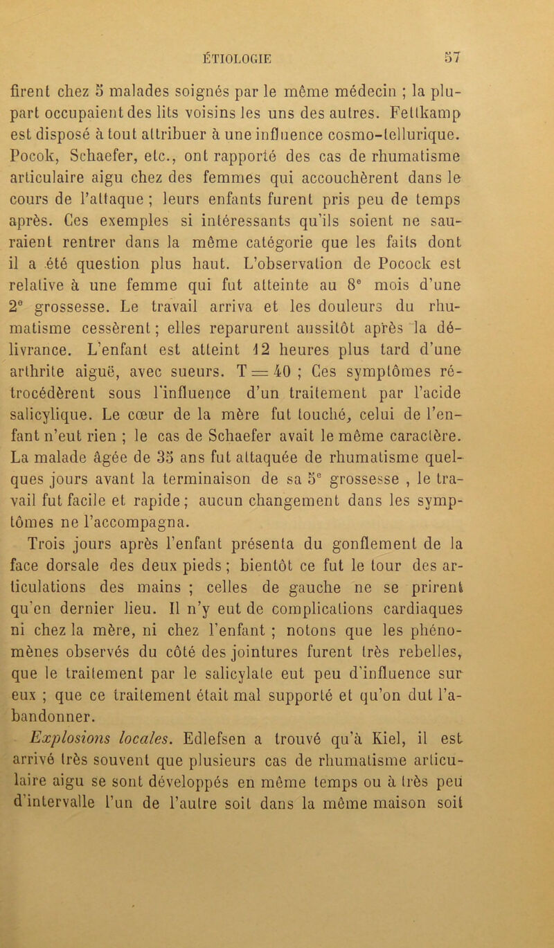 firent chez 5 malades soignes par le meme medecin ; la plu- part occupaient des lits voisins les uns des autres. Fetlkamp est dispose a tout altribuer k une influence cosmo-lellurique. Pocok, Schaefer, etc., ont rapporte des cas de rhumatisme articulaire aigu chez des femmes qui accouch^rent dans le cours de Paltaque; leurs enfants furent pris peu de temps apr6s. Ces exemples si interessants qu’ils soient ne sau- raienl rentrer dans la meme categorie que les fails dont il a ete question plus haut. L’observalion de Pocock est relative a une femme qui fut alteinte au 8e mois d’une 2° grossesse. Le travail arriva et les douleurs du rhu- matisme cess^rent; elles reparurent aussitot ap'r&s la d6- livrance. L’enfant est atteint 4 2 heures plus tard d’une arlhrite aigue, avec sueurs. T = 40 ; Ces symptomes re- troc6d6rent sous l’influence d’un traitement par l’acide salicylique. Le cceur de la mfere fut touche, celui de l’en- fant n’eut rien ; le cas de Schaefer avait le meme caraclfere. La malade agee de 35 ans fut attaquee de rhumatisme quel- ques jours avant la terminaison de sa 5e grossesse , le tra- vail fut facile et rapide; aucun changement dans les symp- tomes ne l’accompagna. Trois jours apr6s Penfant presenta du gonflement de la face dorsale des deux pieds; bienlot ce fut le tour des ar- ticulations des mains ; celles de gauche ne se prirent qu’en dernier lieu. II n’y eut de complications cardiaques ni chez la m6re, ni chez Penfant ; notons que les pheno- mSnes observes du cote des jointures furent lr6s rebelles, que le traitement par le salicylate eut peu d’influence sur eux ; que ce traitement etait mal supporle et qu’on dut Pa- bandonner. Explosions locales. Edlefsen a trouvd qu’a Kiel, il est arrive trfes souvent que plusieurs cas de rhumatisme articu- laire aigu se sont developpes en meme temps ou a tr^s peu d'intervalle Pun de Paulre soit dans la meme maison soil