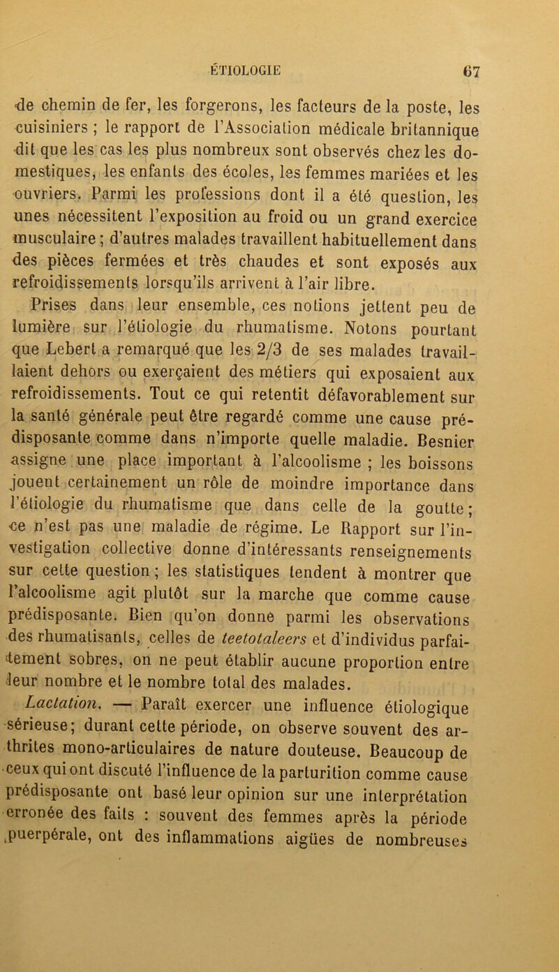 •de chemin de fer, les forgerons, les facteurs de la poste, les cuisiniers; le rapport de l’Association medicale britannique dit que les cas les plus nombreux sont observes chez les do- mestiques, les enfanls des ecoles, les femmes mariees et les ouvriers. Parmi les professions dont il a ete question, les unes necessitent 1 exposition au froid ou un grand exercice musculaire; d’autres malades travaillent habituellement dans des pieces fermees et tr&s chaudes et sont exposes aux refroidissements lorsqu’ils arrivent a Pair libre. Prises dans leur ensemble, ces notions jettent peu de lumi£re sur Peliologie du rhumatisme. Notons pourtant que Lebert a remarque que les 2/3 de ses malades travail- laient dehors ou exergaient des metiers qui exposaient aux refroidissements. Tout ce qui retentit defavorablement sur la sante generate peut &tre regarde comme une cause pre- disposante comme dans n’importe quelle maladie. Besnier assigne une place important & l’alcoolisme ; les boissons jouent certainement un role de moindre importance dans Peliologie du rhumatisme que dans celle de la goutte; ce n’est pas une maladie de regime. Le Rapport sur Pin- vestigation collective donne d’interessants renseignements sur cette question; les statistiques lendent k montrer que Palcoolisme agit plulot sur la marche que comme cause predisposante. Bien qu’on donne parmi les observations des rhumatisants, celles de teetotaleers et d’individus parfai- ^tement sobres, on ne peut etablir aucune proportion enlre leur nombre et le nombre total des malades. Lactation. — Parait exercer une influence eliologique s6rieuse; durant cette periode, on observe souvent des ar- thrites mono-articulaires de nature douteuse. Beaucoup de ceux qui ont discute l’influence de la parturition comme cause predisposante ont bas6 leur opinion sur une interpretation erronee des fails : souvent des femmes apr&s la p£riode ^uerp^rale, ont des inflammations aigiies de nombreuses