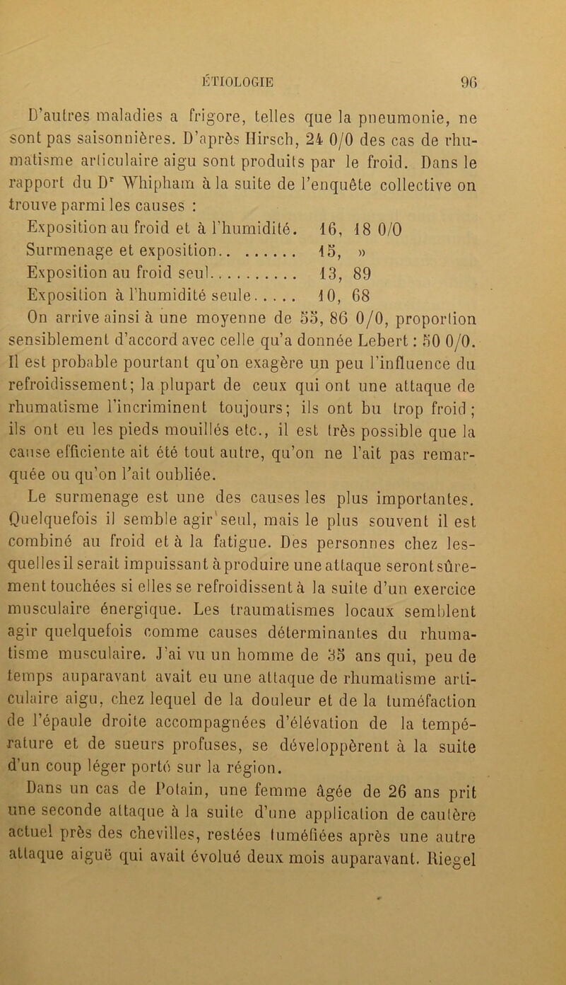 D’aulres maladies a frigore, telles que la pneumonie, ne sont pas saisonnidres. D’aprds Ilirsch, 2i 0/0 des cas de rhu- matisme arliculaire aigu sont produits par le froid. Dans le rapport du Dr Whipham a la suite de l’enqudte collective on trouve parmi les causes : Exposition au froid et a l’humidile. 16, 18 0/0 Surmenage et exposition 15, » Exposition au froid seul 13, 89 Exposition a l’humidite seule 10, 68 On arrive ainsi a une moyenne de 55, 86 0/0, proportion sensiblement d’accord avec celle qu’a donnee Lebert: 50 0/0. II est probable pourtant qu’on exagbre un peu l’influence du refroidissement; la plupart de ceux qui ont une attaque de rhumatisme l’incriminent toujours; ils ont bu trop froid; ils ont eu les pieds mouilles etc., il est Irds possible que la cause efficiente ait ete tout autre, qu’on ne l’ait pas remar- quee ou qu’on bait oublide. Le surmenage est une des causes les plus importantes. Quelquefois il semble agir'seul, mais le plus souvent il est combind au froid et a la fatigue. Des personnes chez les- quellesil serait impuissant aproduire une attaque serontsure- ment touchees si ellesse refroidissent a la suite d’un exercice musculaire dnergique. Les traumatismes locaux semblent agir quelquefois comme causes determinantes du rhuma- tisme musculaire. J ai vu un homme de 35 ans qui, peu de temps auparavant avait eu une attaque de rhumatisme arli- culaire aigu, chez lequel de la douleur et de la tumefaction de l’epaule droite accompagnees d’elevation de la tempe- rature et de sueurs profuses, se ddveloppdrent a la suite d’un coup leger porto sur la region. Dans un cas de Potain, une femme agee de 26 ans prit une seconde attaque a la suite d’une appIication de cauldre actuel prds des chevilles, resides lumdfides aprds une autre attaque aigue qui avait dvolud deux mois auparavant. Riegel