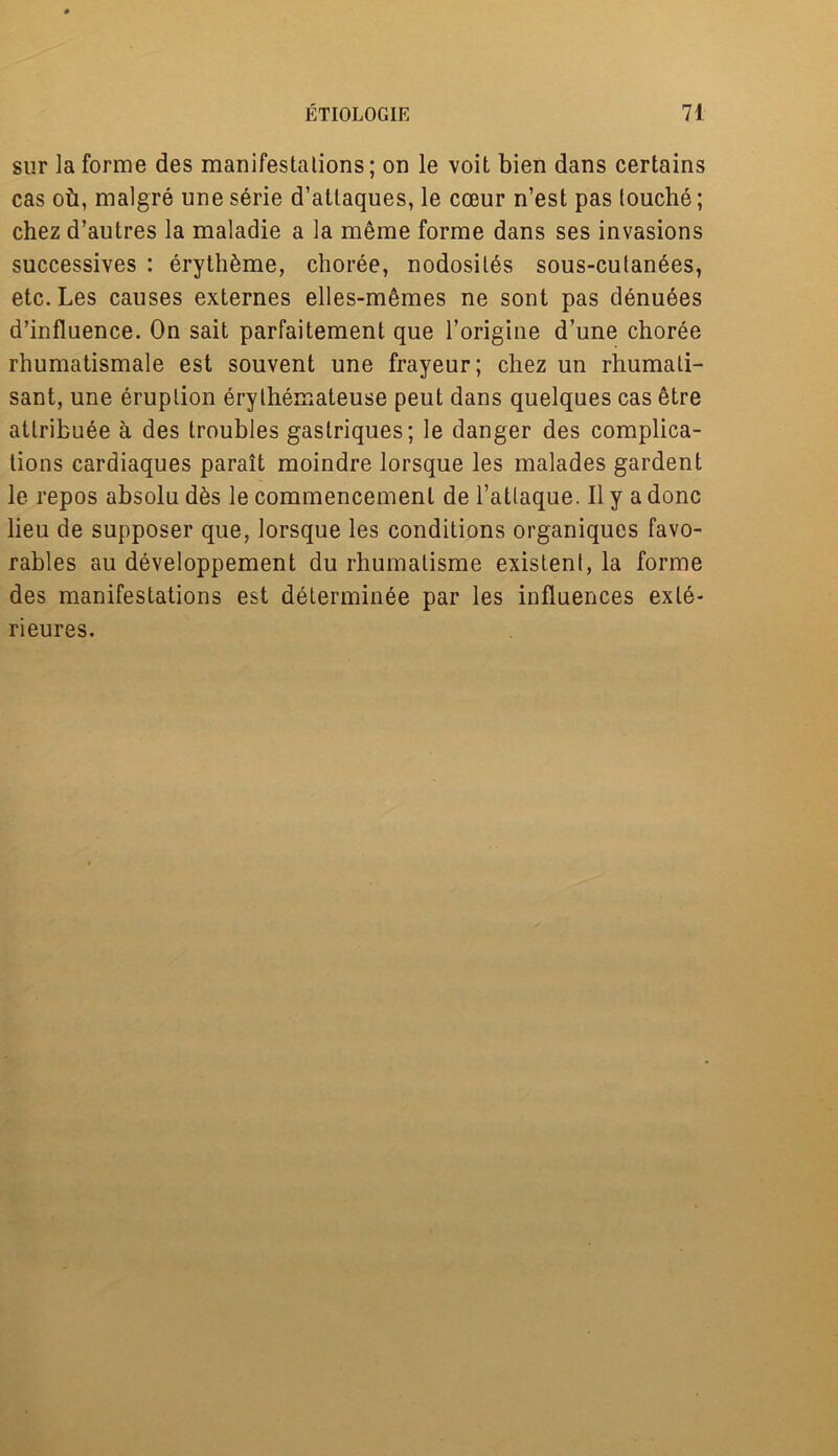 sur la forme des manifestations; on le voit bien dans certains cas oh, malgre uneserie d’atlaques, le coeur n’est pas louche; chez d’autres la maladie a la meme forme dans ses invasions successives : eryth^me, choree, nodosiles sous-culan6es, etc. Les causes externes elles-memes ne sont pas denuees d’influence. On sait parfaitement que l’origine d’une choree rhumatismale est souvent une frayeur; chez un rhumati- sant, une eruption erythemateuse peut dans quelques cas etre atlribuee a des troubles gaslriques; le danger des complica- tions cardiaques parait moindre lorsque les malades gardent le repos absolu d6s le commencement de l’atlaque. II y a done lieu de supposer que, lorsque les conditions organiques favo- rables au developpement du rhumalisme existent, la forme des manifestations est determinee par les influences exle- rieures.