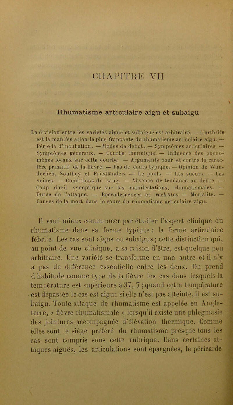 CHAPITRE VII Rhumatisme articulaire aigu et subaigu La division entre les varietes aiguii et subaigue est arbitrage. — L’arthrile est la manifestation la plus frappante du rhumatisme articulaire aigu. — Periode d’incubation. —Modes de debut. — Symptomes articulaires. — Symptomes generaux. — Courbe thermique. — Influence des pheno- menes locaux sur cette courbe — Arguments pour et contra le carac- tere primitif de la fifcvre. — Pas de cours typique. — Opinion de Wun- derlich, Southey et Friedllinder. — Le pouls. — Les sueurs. — Les veines. — Conditions du sang. — Absence de tendance au delire. — Coup d’oeil synoptique sur les manifestations, rhumatismales. — Duree de l’attaque. — Recrudescences et rechutes — Mortality. — Causes de la mort dans le cours du rhumatisme articulaire aigu. II vaut mieux commencer par eludier l’aspect clinique du rhumatisme dans sa forme typique : la forme articulaire febrile. Les cas sont aigus ou subaigus ; cette distinction qui, au point de vue clinique, a sa raison d'etre, est quelque peu arbilraire. Une variete se Lransforme en une autre et il n'y a pas de difference essenlielle entre les deux. On prend d habilude comme type de la fi&vre les cas dans lesquels la temperature est superieure a 37, 7 ;quand cette temperature est depassee le cas est aigu; si elle n’est pas atteinte, il est su- baigu. Toute attaque de rhumatisme est appelde en Angle- terre, « fibvre rhumalismale » lorsqu'il exisle une phlegmasie des jointures accompagnee d’elevaliou thermique. Comme elles sont le siege prefere du rhumatisme presque tons les cas sont compris sous cette rubrique. Dans cerlaines at- taques aigues, les articulations soul epargnees, le pericarde