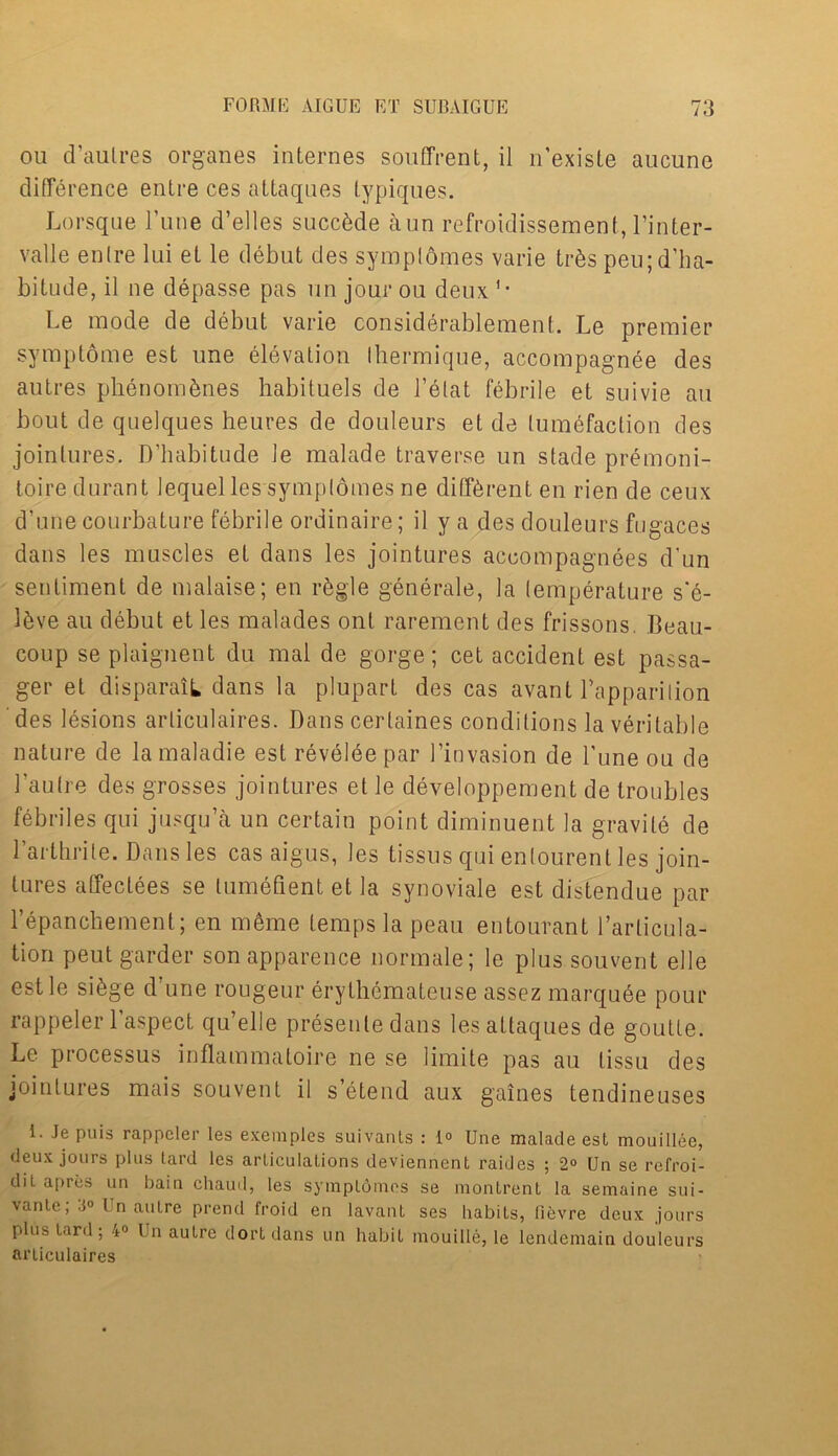 ou d’aulres organes internes souffrent, il n’exisle aucune difference entre ces attaques typiques. Lorsque 1’une d’elles succbde aun refroidissement, l’inter- valle enlre lui et le debut des symplomes varie trbs peu;d’ha- bitude, il ne depasse pas un jour ou deux1, Le mode de debut varie considerablement. Le premier symptome est une elevation Ihermique, accompagnee des autres phenombnes habituels de l’elat febrile et suivie au bout de quelques heures de douleurs et de tumefaction des jointures. D’liabitude le malade traverse un stade premoni- toiredurant Jequel les symplomes ne different en rien de ceux d’une courbature febrile ordinaire; il y a des douleurs ftigaces dans les muscles et dans les jointures accompagnees d'un sentiment de malaise; en rbgle generale, la (emperature s’e- lbve au debut et les malades onl rarement des frissons. Beau- coup se plaignent du mal de gorge; cet accident est passa- ger et disparaiL dans la plupart des cas avant Lapparilion des lesions arliculaires. Dans cerlaines conditions la veritable nature de lamaladie est reveleepar 1’invasion de Tune ou de 1’aulre des grosses jointures et le developpement de troubles febriles qui jusqu’a un certain point diminuent la gravile de Larthrile. Dans les cas aigus, les tissus qui enlourent les join- tures affectees se lumefient et la synoviale est distendue par l’epanchement; en meme temps la peau entourant l’articula- tion peutgarder sonapparence normale; le plus souvent elle estle sfege d’une rongeur erythemateuse assez marquee pour rappeler 1 aspect qu’elle presenle dans les attaques de goutte. Le processus inflammatoire ne se limite pas au tissu des jointures mais souvent il s’etend aux gaines tendineuses 1. Je puis rappeler les exemples suivanls : 1° Une malade est mouillee, deux jours plus tard les articulations deviennent raides ; 2° Un se refroi- dit apres un bain chaud, les symptdmes se montrent la semaine sui- vante; Un autre prend froid en lavant ses habits, lievre deux jours plus Lard; 4° Un autre dortdans un habit mouille, le lendemain douleurs artieulaires